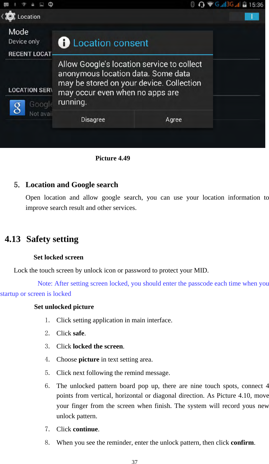     37                             Picture 4.49  5. Location and Google search Open location and allow google search, you can use your location information to improve search result and other services.  4.13  Safety setting Set locked screen Lock the touch screen by unlock icon or password to protect your MID.     Note: After setting screen locked, you should enter the passcode each time when you startup or screen is locked         Set unlocked picture 1. Click setting application in main interface. 2. Click safe. 3. Click locked the screen.  4. Choose picture in text setting area. 5. Click next following the remind message. 6. The unlocked pattern board pop up, there are nine touch spots, connect 4 points from vertical, horizontal or diagonal direction. As Picture 4.10, move your finger from the screen when finish. The system will record yous new unlock pattern. 7. Click continue. 8. When you see the reminder, enter the unlock pattern, then click confirm. 