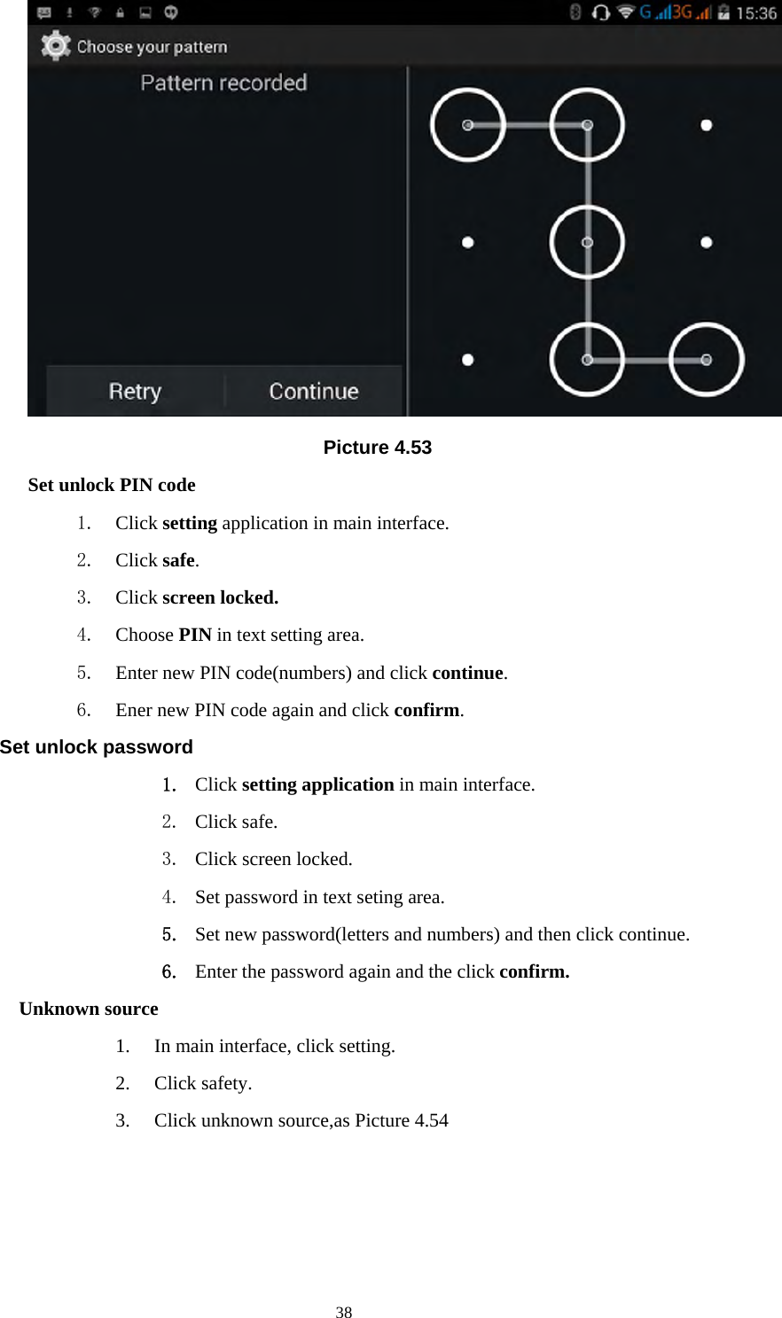     38 Picture 4.53 Set unlock PIN code 1. Click setting application in main interface. 2. Click safe. 3. Click screen locked. 4. Choose PIN in text setting area.   5. Enter new PIN code(numbers) and click continue. 6. Ener new PIN code again and click confirm. Set unlock password 1. Click setting application in main interface.   2. Click safe. 3. Click screen locked. 4. Set password in text seting area. 5. Set new password(letters and numbers) and then click continue. 6. Enter the password again and the click confirm. Unknown source 1. In main interface, click setting. 2. Click safety. 3. Click unknown source,as Picture 4.54 