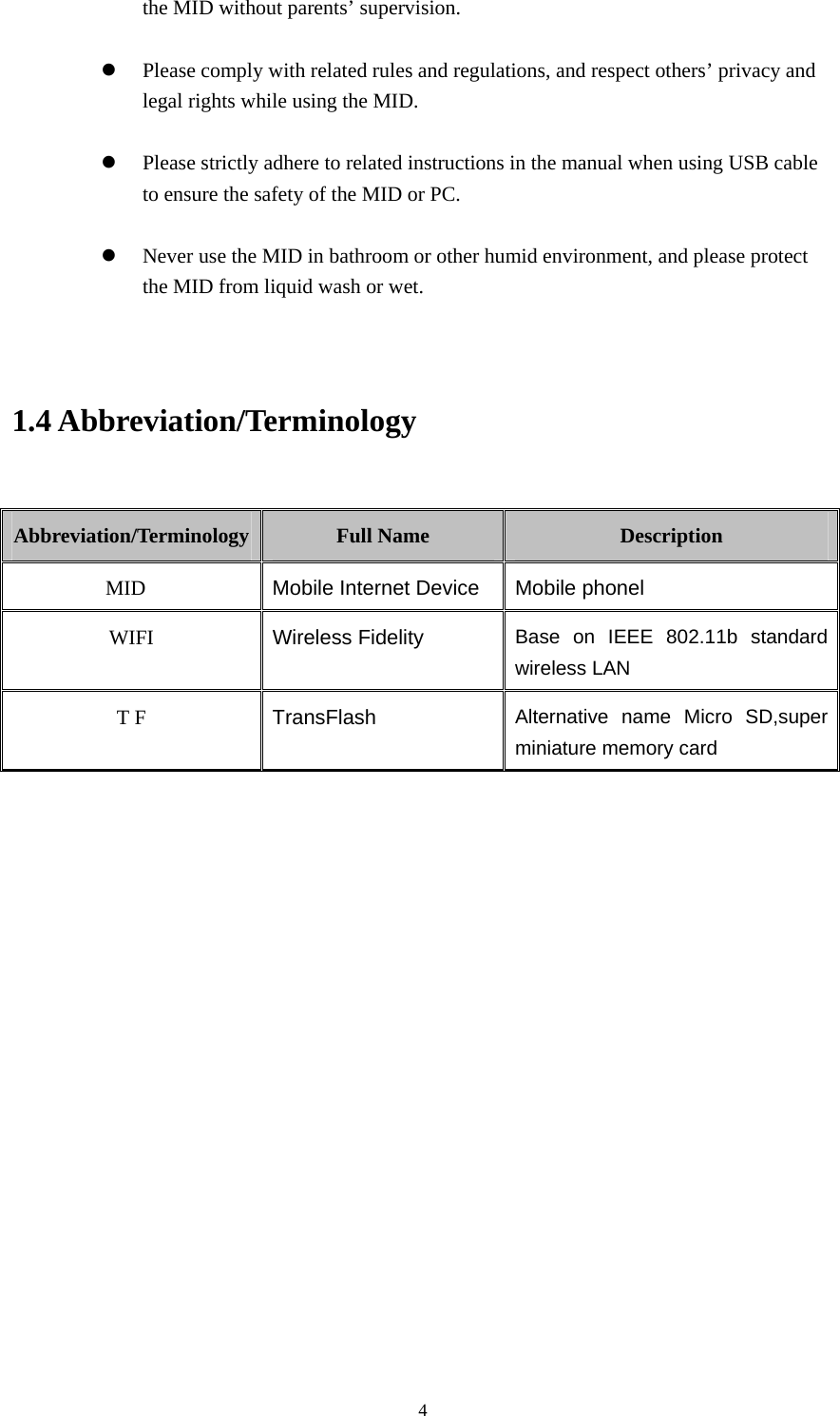     4the MID without parents’ supervision.  z Please comply with related rules and regulations, and respect others’ privacy and legal rights while using the MID.  z Please strictly adhere to related instructions in the manual when using USB cable to ensure the safety of the MID or PC.  z Never use the MID in bathroom or other humid environment, and please protect the MID from liquid wash or wet.   1.4 Abbreviation/Terminology  Abbreviation/Terminology  Full Name  Description MID  Mobile Internet Device Mobile phonel WIFI  Wireless Fidelity Base on IEEE 802.11b standard wireless LAN T F  TransFlash  Alternative name Micro SD,super miniature memory card       