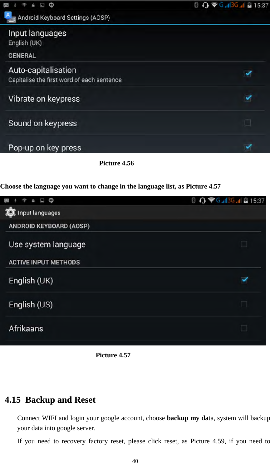     40                              Picture 4.56  Choose the language you want to change in the language list, as Picture 4.57                              Picture 4.57                              4.15  Backup and Reset Connect WIFI and login your google account, choose backup my data, system will backup your data into google server.   If you need to recovery factory reset, please click reset, as Picture 4.59, if you need to 