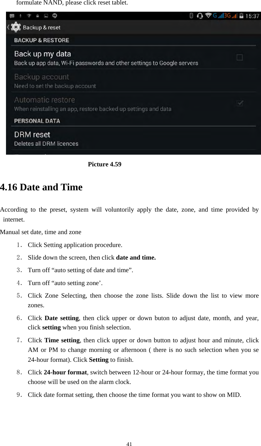     41formulate NAND, please click reset tablet.                           Picture 4.59 4.16 Date and Time According to the preset, system will voluntorily apply the date, zone, and time provided by internet. Manual set date, time and zone 1． Click Setting application procedure. 2． Slide down the screen, then click date and time. 3． Turn off “auto setting of date and time”. 4． Turn off “auto setting zone’. 5． Click Zone Selecting, then choose the zone lists. Slide down the list to view more zones. 6． Click Date setting, then click upper or down buton to adjust date, month, and year, click setting when you finish selection. 7． Click Time setting, then click upper or down button to adjust hour and minute, click AM or PM to change morning or afternoon ( there is no such selection when you se 24-hour format). Click Setting to finish. 8． Click 24-hour format, switch between 12-hour or 24-hour formay, the time format you choose will be used on the alarm clock. 9． Click date format setting, then choose the time format you want to show on MID.   