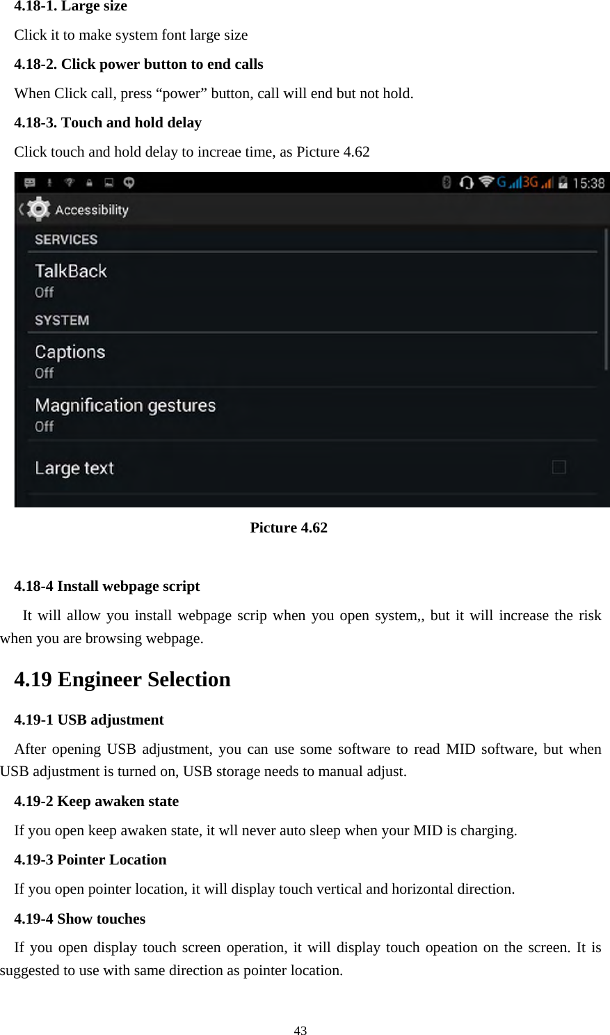     434.18-1. Large size Click it to make system font large size 4.18-2. Click power button to end calls When Click call, press “power” button, call will end but not hold.   4.18-3. Touch and hold delay Click touch and hold delay to increae time, as Picture 4.62                                 Picture 4.62  4.18-4 Install webpage script    It will allow you install webpage scrip when you open system,, but it will increase the risk when you are browsing webpage. 4.19 Engineer Selection 4.19-1 USB adjustment   After opening USB adjustment, you can use some software to read MID software, but when USB adjustment is turned on, USB storage needs to manual adjust. 4.19-2 Keep awaken state If you open keep awaken state, it wll never auto sleep when your MID is charging. 4.19-3 Pointer Location If you open pointer location, it will display touch vertical and horizontal direction. 4.19-4 Show touches If you open display touch screen operation, it will display touch opeation on the screen. It is suggested to use with same direction as pointer location. 