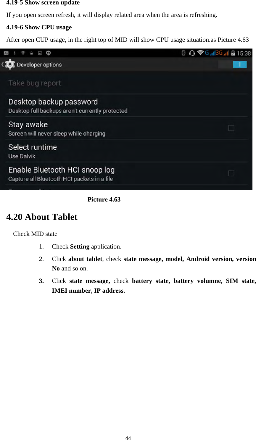     444.19-5 Show screen update If you open screen refresh, it will display related area when the area is refreshing. 4.19-6 Show CPU usage After open CUP usage, in the right top of MID will show CPU usage situation.as Picture 4.63                             Picture 4.63 4.20 About Tablet Check MID state 1. Check Setting application. 2. Click about tablet, check state message, model, Android version, version No and so on. 3. Click  state message, check battery state, battery volumne, SIM state, IMEI number, IP address.        