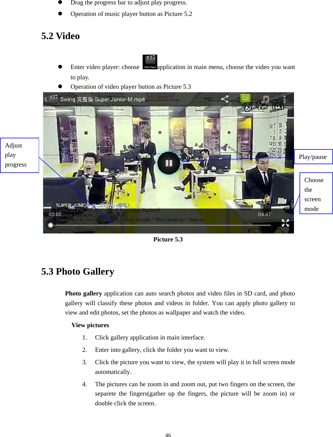     46z Drag the progress bar to adjust play progress. z Operation of music player button as Picture 5.2 5.2 Video z Enter video player: choose  application in main menu, choose the video you want to play.    z Operation of video player button as Picture 5.3  Picture 5.3  5.3 Photo Gallery Photo gallery application can auto search photos and video files in SD card, and photo gallery will classify these photos and videos in folder. You can apply photo gallery to view and edit photos, set the photos as wallpaper and watch the video. View pictures 1. Click gallery application in main interface. 2. Enter into gallery, click the folder you want to view. 3. Click the picture you want to view, the system will play it in full screen mode automatically.  4. The pictures can be zoom in and zoom out, put two fingers on the screen, the separete the fingers(gather up the fingers, the picture will be zoom in) or double click the screen.  Choose the screen modeAdjust play progress  Play/pause 
