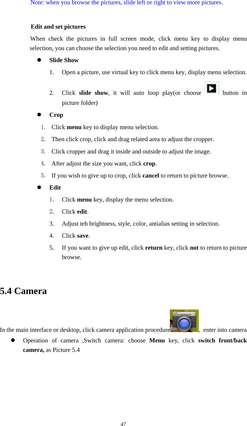     47Note: when you browse the pictures, slide left or right to view more pictures.          Edit and set pictures           When check the pictures in full screen mode, click menu key to display menu selection, you can choose the selection you need to edit and setting pictures. z Slide Show 1. Open a picture, use virtual key to click menu key, display menu selection. 2. Click  slide show, it will auto loop play(or choose   button in picture folder) z Crop 1. Click menu key to display menu selection. 2. Then click crop, click and drag related area to adjust the cropper. 3. Click cropper and drag it inside and outside to adjust the image. 4. After adjust the size you want, click crop. 5. If you wish to give up to crop, click cancel to return to picture browse. z Edit 1. Click menu key, display the menu selection.   2. Click edit. 3. Adjust teh brightness, style, color, antialias setting in selection.   4. Click save. 5. If you want to give up edit, click return key, click not to return to picture browse.  5.4 Camera In the main interface or desktop, click camera application procedure , enter into camera z Operation of camera ,Switch camera: choose Menu key, click switch front/back camera, as Picture 5.4  