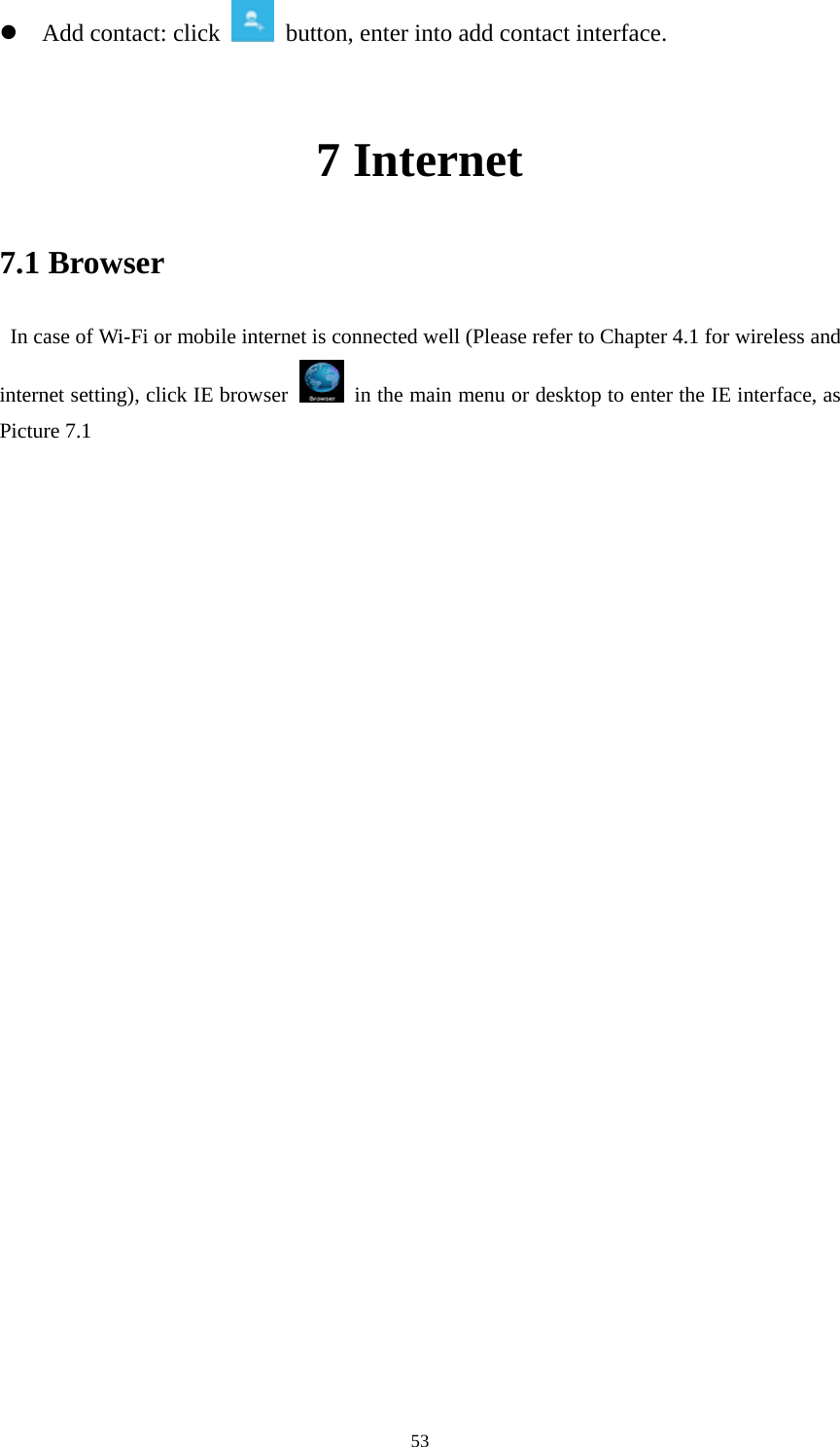     53z Add contact: click   button, enter into add contact interface.  7 Internet 7.1 Browser   In case of Wi-Fi or mobile internet is connected well (Please refer to Chapter 4.1 for wireless and internet setting), click IE browser   in the main menu or desktop to enter the IE interface, as Picture 7.1                               