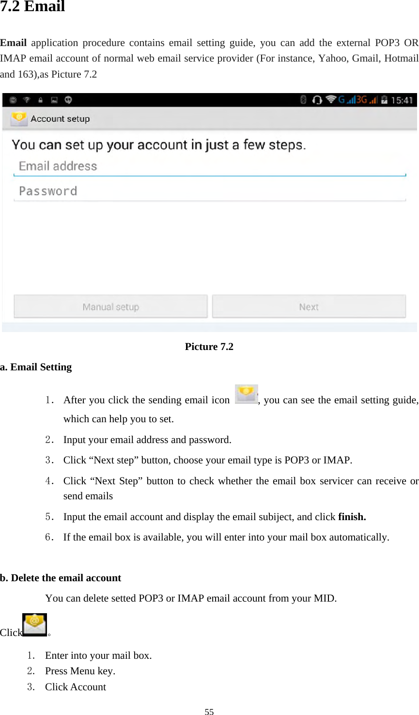     557.2 Email Email application procedure contains email setting guide, you can add the external POP3 OR IMAP email account of normal web email service provider (For instance, Yahoo, Gmail, Hotmail and 163),as Picture 7.2  Picture 7.2 a. Email Setting 1． After you click the sending email icon  , you can see the email setting guide, which can help you to set.   2． Input your email address and password. 3． Click “Next step” button, choose your email type is POP3 or IMAP. 4． Click “Next Step” button to check whether the email box servicer can receive or send emails 5． Input the email account and display the email subiject, and click finish. 6． If the email box is available, you will enter into your mail box automatically.  b. Delete the email account You can delete setted POP3 or IMAP email account from your MID. Click 。 1. Enter into your mail box. 2. Press Menu key. 3. Click Account 