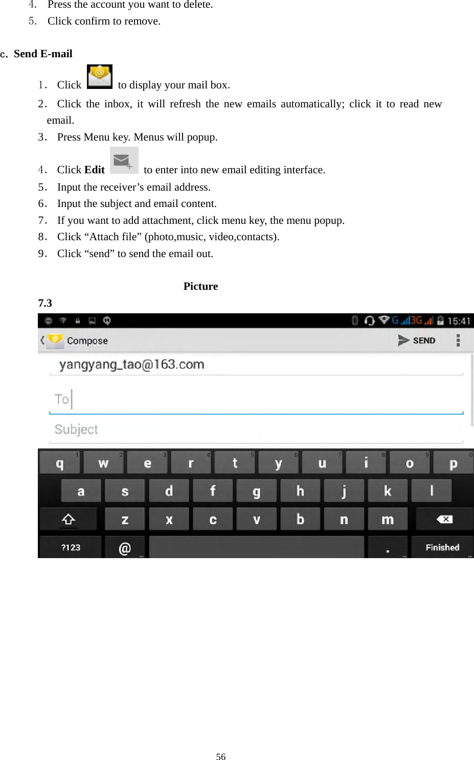     564. Press the account you want to delete. 5. Click confirm to remove.  c. Send E-mail 1． Click    to display your mail box. 2． Click the inbox, it will refresh the new emails automatically; click it to read new email. 3． Press Menu key. Menus will popup. 4． Click Edit   to enter into new email editing interface. 5． Input the receiver’s email address.   6． Input the subject and email content. 7． If you want to add attachment, click menu key, the menu popup. 8． Click “Attach file” (photo,music, video,contacts). 9． Click “send” to send the email out.                            Picture 7.3