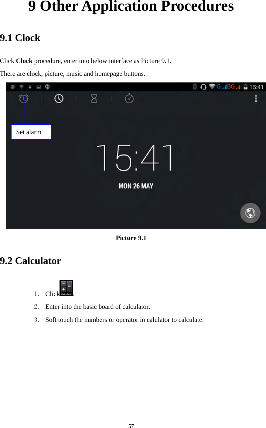     57 9 Other Application Procedures 9.1 Clock Click Clock procedure, enter into below interface as Picture 9.1. There are clock, picture, music and homepage buttons.  Picture 9.1 9.2 Calculator 1. Click . 2. Enter into the basic board of calculator. 3. Soft touch the numbers or operator in calulator to calculate.   Set alarm 