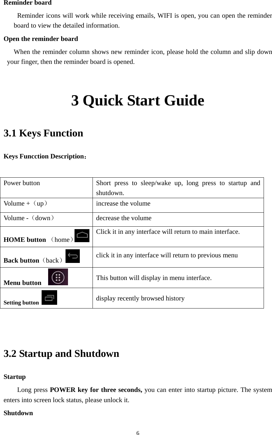     6  Reminder board   Reminder icons will work while receiving emails, WIFI is open, you can open the reminder board to view the detailed information. Open the reminder board When the reminder column shows new reminder icon, please hold the column and slip down your finger, then the reminder board is opened.  3 Quick Start Guide 3.1 Keys Function Keys Funcction Description：  Power button  Short press to sleep/wake up, long press to startup and shutdown. Volume +（up）  increase the volume Volume -（down） decrease the volume HOME button （home） Click it in any interface will return to main interface.  Back button（back） click it in any interface will return to previous menu Menu button     This button will display in menu interface. Setting button   display recently browsed history   3.2 Startup and Shutdown Startup Long press POWER key for three seconds, you can enter into startup picture. The system enters into screen lock status, please unlock it. Shutdown 