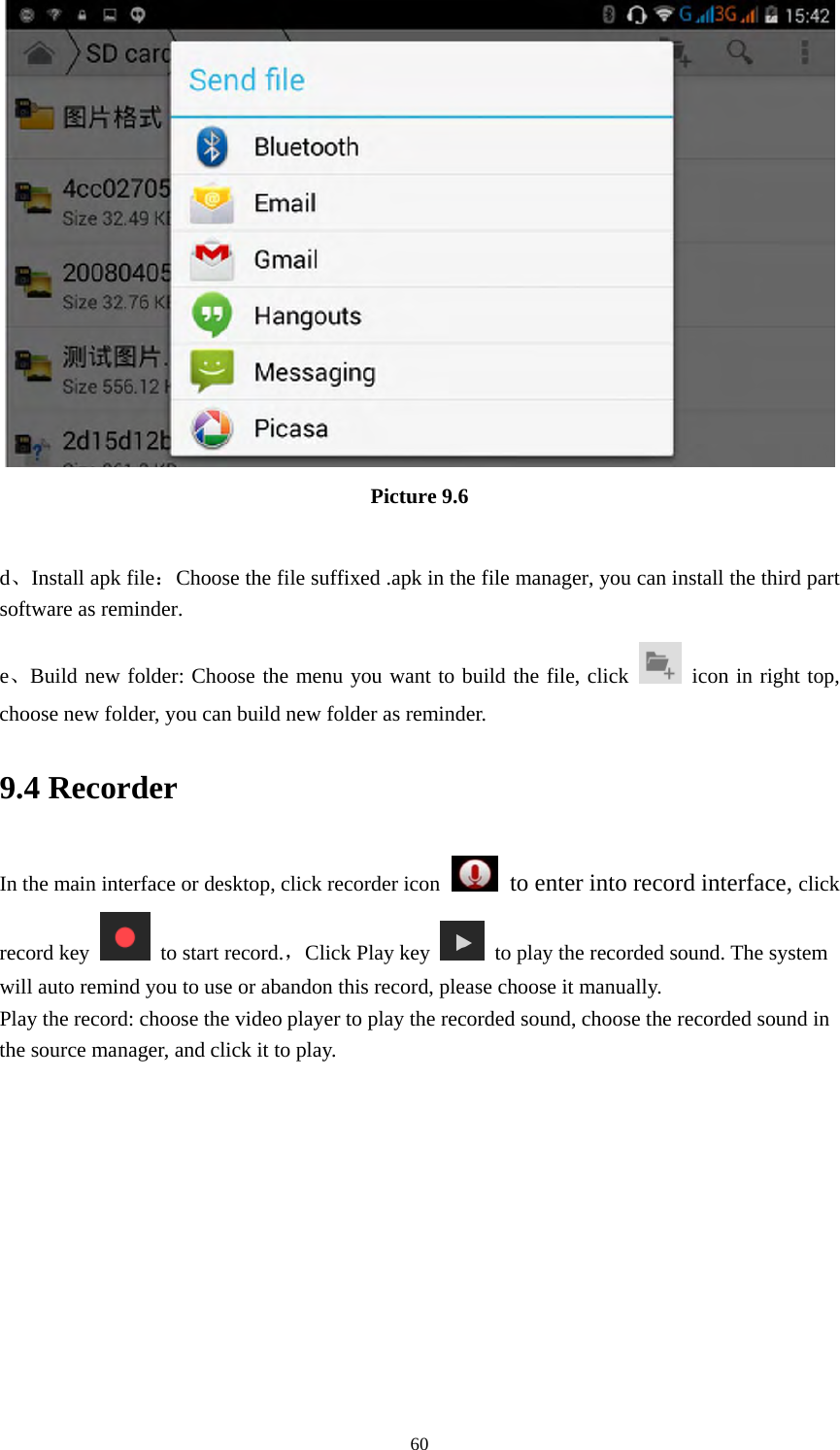     60 Picture 9.6  d、Install apk file：Choose the file suffixed .apk in the file manager, you can install the third part software as reminder. e、Build new folder: Choose the menu you want to build the file, click   icon in right top, choose new folder, you can build new folder as reminder. 9.4 Recorder In the main interface or desktop, click recorder icon   to enter into record interface, click record key    to start record.，Click Play key    to play the recorded sound. The system will auto remind you to use or abandon this record, please choose it manually. Play the record: choose the video player to play the recorded sound, choose the recorded sound in the source manager, and click it to play.    