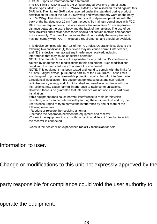 48 FCC RF Exposure Information and Statement The SAR limit of USA (FCC) is 1.6 W/kg averaged over one gram of tissue. Device types: M611T(FCC ID: 2AAALKM611T) has also been tested against this SAR limit. The highest SAR value reported under this standard during product certification for use at the ear is 0.507W/kg and when properly worn on the body is 0.748W/kg. This device was tested for typical body-worn operations with the back of the handset kept 10 cm from the body. To maintain compliance with FCC RF exposure requirements, use accessories that maintain a 10 cm separation distance between the user&apos;s body and the back of the handset. The use of belt clips, holsters and similar accessories should not contain metallic components in its assembly. The use of accessories that do not satisfy these requirements may not comply with FCC RF exposure requirements, and should be avoided.  This device complies with part 15 of the FCC rules. Operation is subject to the following two conditions: (1) this device may not cause harmful interference, and (2) this device must accept any interference received, including interference that may cause undesired operation. NOTE: The manufacturer is not responsible for any radio or TV interference caused by unauthorized modifications to this equipment. Such modifications could void the user’s authority to operate the equipment. NOTE: This equipment has been tested and found to comply with the limits for a Class B digital device, pursuant to part 15 of the FCC Rules. These limits are designed to provide reasonable protection against harmful interference in a residential installation. This equipment generates uses and can radiate radio frequency energy and, if not installed and used in accordance with the instructions, may cause harmful interference to radio communications. However, there is no guarantee that interference will not occur in a particular installation. If this equipment does cause harmful interference to radio or television reception, which can be determined by turning the equipment off and on, the user is encouraged to try to correct the interference by one or more of the following measures: - Reorient or relocate the receiving antenna. - Increase the separation between the equipment and receiver. -Connect the equipment into an outlet on a circuit different from that to which the receiver is connected. -Consult the dealer or an experienced radio/TV technician for help. Information to user.Change or modifications to this unit not expressly approved by theparty responsible for compliance could void the user authority tooperate the equipment.