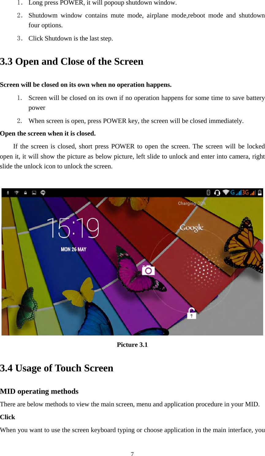     71． Long press POWER, it will popoup shutdown window. 2． Shutdowm window contains mute mode, airplane mode,reboot mode and shutdown four options. 3． Click Shutdown is the last step. 3.3 Open and Close of the Screen Screen will be closed on its own when no operation happens. 1. Screen will be closed on its own if no operation happens for some time to save battery power  2. When screen is open, press POWER key, the screen will be closed immediately. Open the screen when it is closed. If the screen is closed, short press POWER to open the screen. The screen will be locked open it, it will show the picture as below picture, left slide to unlock and enter into camera, right slide the unlock icon to unlock the screen.   Picture 3.1 3.4 Usage of Touch Screen MID operating methods There are below methods to view the main screen, menu and application procedure in your MID. Click  When you want to use the screen keyboard typing or choose application in the main interface, you 