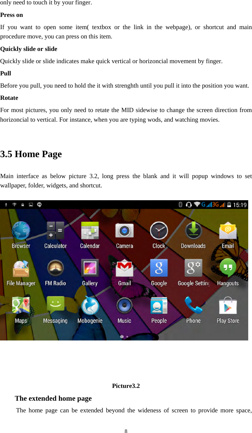     8only need to touch it by your finger. Press on If you want to open some item( textbox or the link in the webpage), or shortcut and main procedure move, you can press on this item. Quickly slide or slide Quickly slide or slide indicates make quick vertical or horizoncial movement by finger.   Pull  Before you pull, you need to hold the it with strenghth until you pull it into the position you want. Rotate For most pictures, you only need to retate the MID sidewise to change the screen direction from horizoncial to vertical. For instance, when you are typing wods, and watching movies.  3.5 Home Page Main interface as below picture 3.2, long press the blank and it will popup windows to set wallpaper, folder, widgets, and shortcut.      Picture3.2 The extended home page    The home page can be extended beyond the wideness of screen to provide more space, 