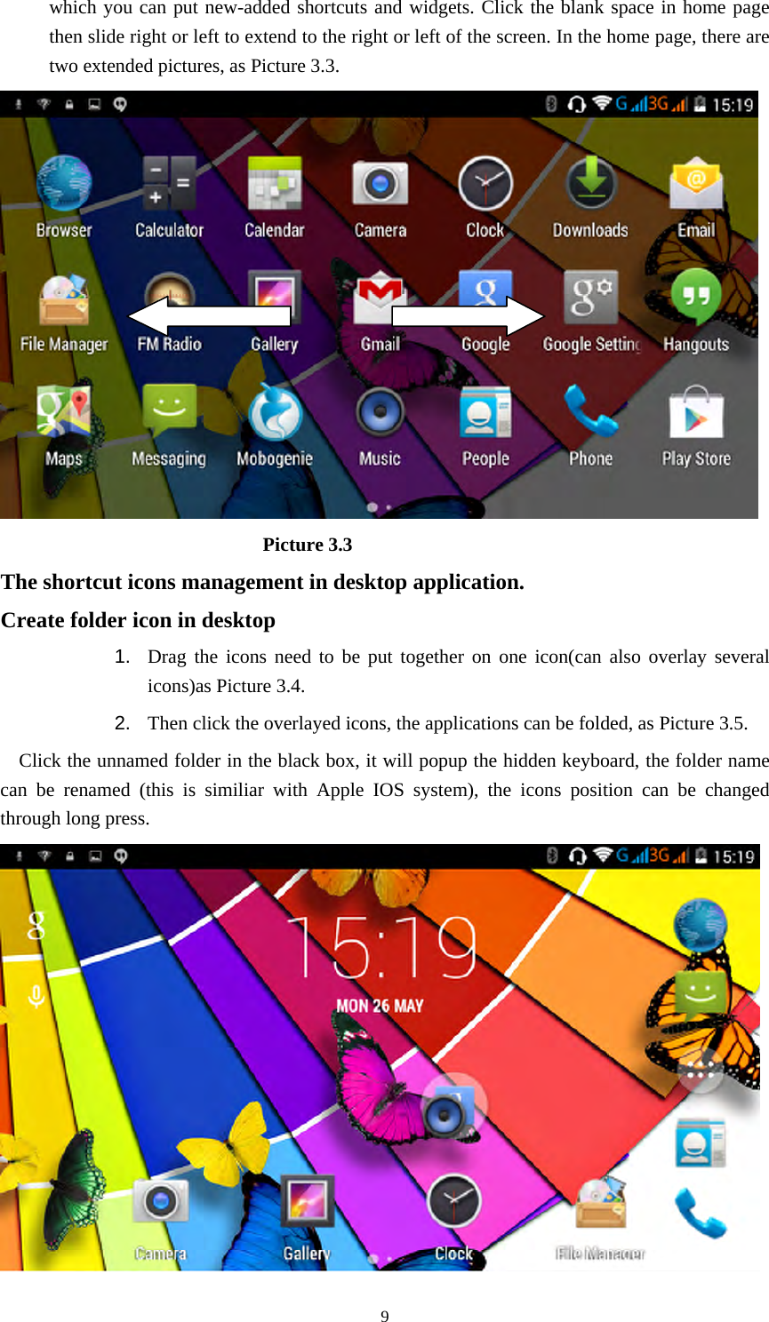     9which you can put new-added shortcuts and widgets. Click the blank space in home page then slide right or left to extend to the right or left of the screen. In the home page, there are two extended pictures, as Picture 3.3.                             Picture 3.3 The shortcut icons management in desktop application. Create folder icon in desktop 1.  Drag the icons need to be put together on one icon(can also overlay several icons)as Picture 3.4.   2.  Then click the overlayed icons, the applications can be folded, as Picture 3.5. Click the unnamed folder in the black box, it will popup the hidden keyboard, the folder name can be renamed (this is similiar with Apple IOS system), the icons position can be changed through long press.  