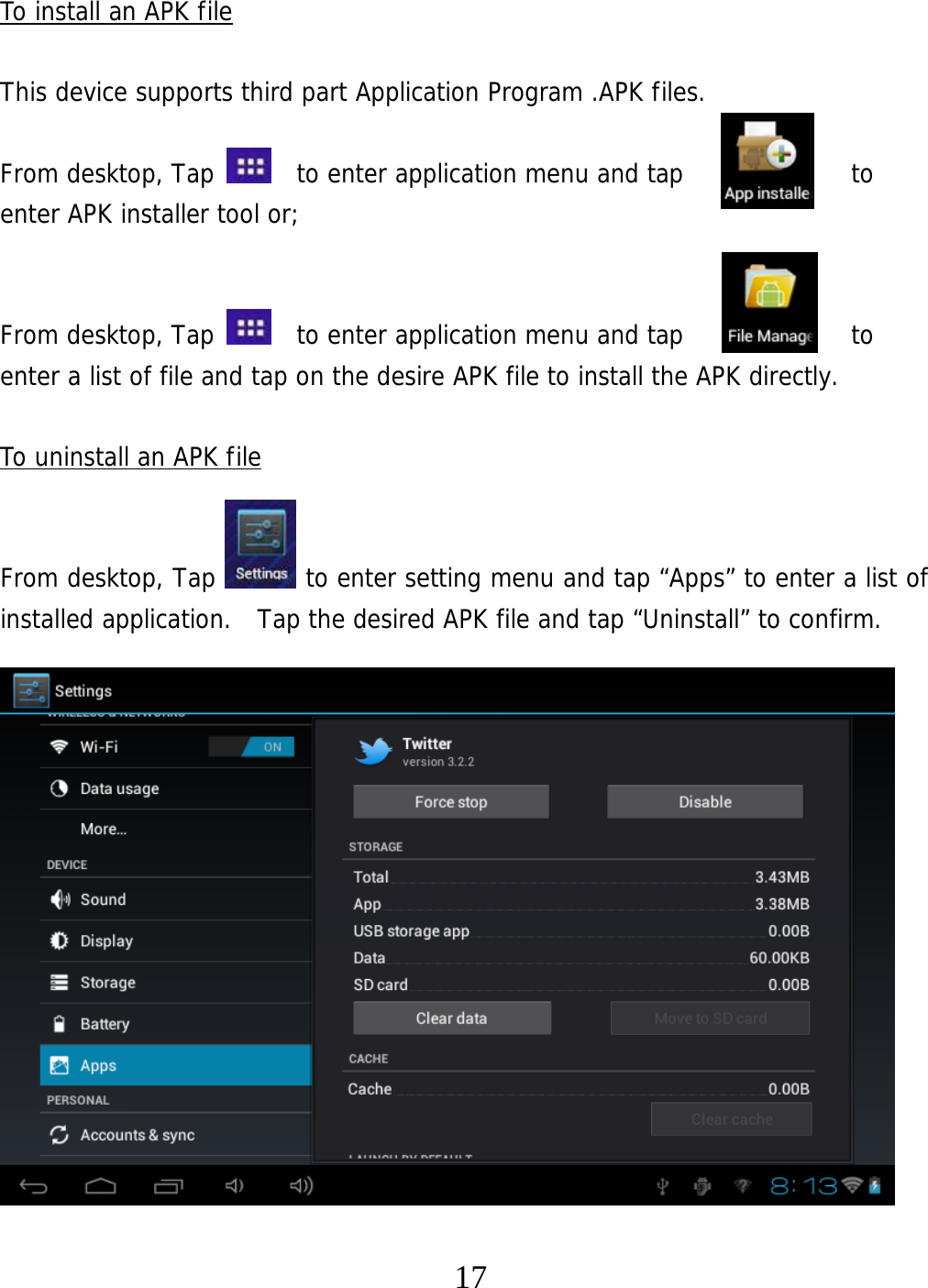   17To install an APK file  This device supports third part Application Program .APK files.   From desktop, Tap    to enter application menu and tap             to  enter APK installer tool or;    From desktop, Tap    to enter application menu and tap             to  enter a list of file and tap on the desire APK file to install the APK directly.  To uninstall an APK file   From desktop, Tap       to enter setting menu and tap “Apps” to enter a list of installed application.  Tap the desired APK file and tap “Uninstall” to confirm.                   