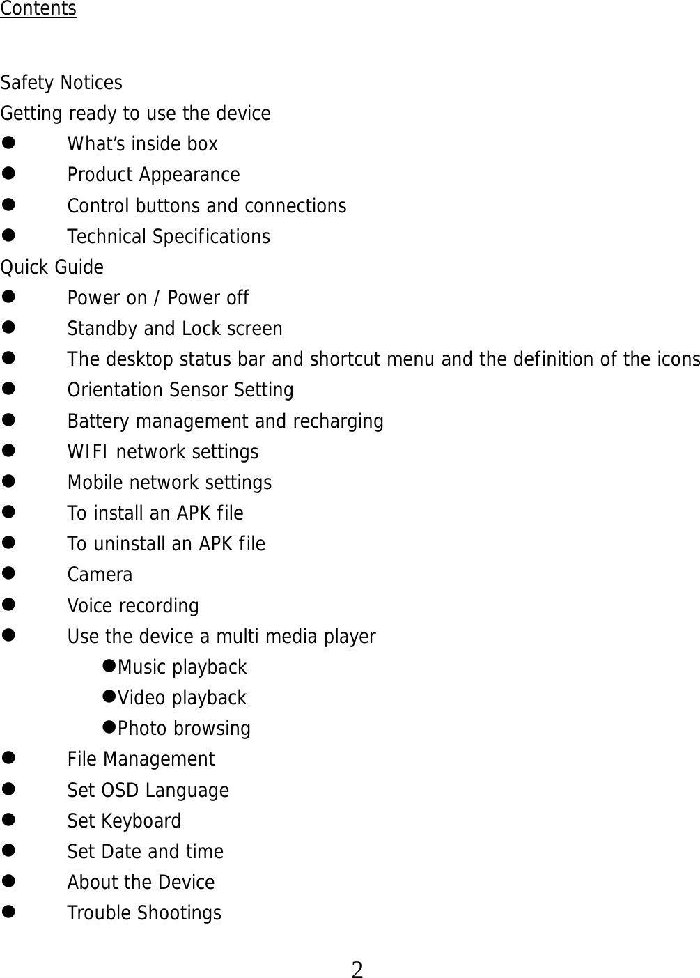   2Contents  Safety Notices Getting ready to use the device  What’s inside box  Product Appearance  Control buttons and connections  Technical Specifications Quick Guide  Power on / Power off   Standby and Lock screen   The desktop status bar and shortcut menu and the definition of the icons  Orientation Sensor Setting   Battery management and recharging  WIFI network settings  Mobile network settings  To install an APK file   To uninstall an APK file   Camera  Voice recording  Use the device a multi media player Music playback Video playback Photo browsing  File Management  Set OSD Language  Set Keyboard  Set Date and time  About the Device  Trouble Shootings 