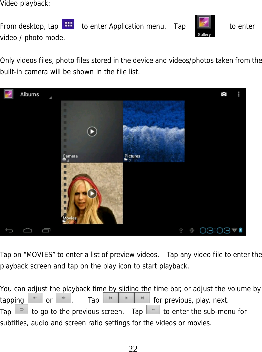   22 Video playback:  From desktop, tap    to enter Application menu.  Tap       to enter video / photo mode.  Only videos files, photo files stored in the device and videos/photos taken from the built-in camera will be shown in the file list.                   Tap on “MOVIES” to enter a list of preview videos.   Tap any video file to enter the playback screen and tap on the play icon to start playback.   You can adjust the playback time by sliding the time bar, or adjust the volume by tapping   or  .    Tap   for previous, play, next. Tap   to go to the previous screen.  Tap   to enter the sub-menu for subtitles, audio and screen ratio settings for the videos or movies. 