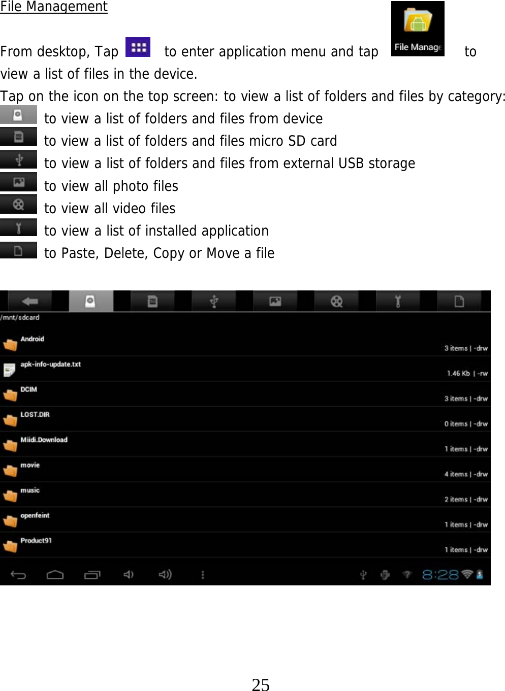   25 File Management  From desktop, Tap    to enter application menu and tap            to  view a list of files in the device.  Tap on the icon on the top screen: to view a list of folders and files by category:  to view a list of folders and files from device  to view a list of folders and files micro SD card  to view a list of folders and files from external USB storage  to view all photo files  to view all video files  to view a list of installed application  to Paste, Delete, Copy or Move a file                    