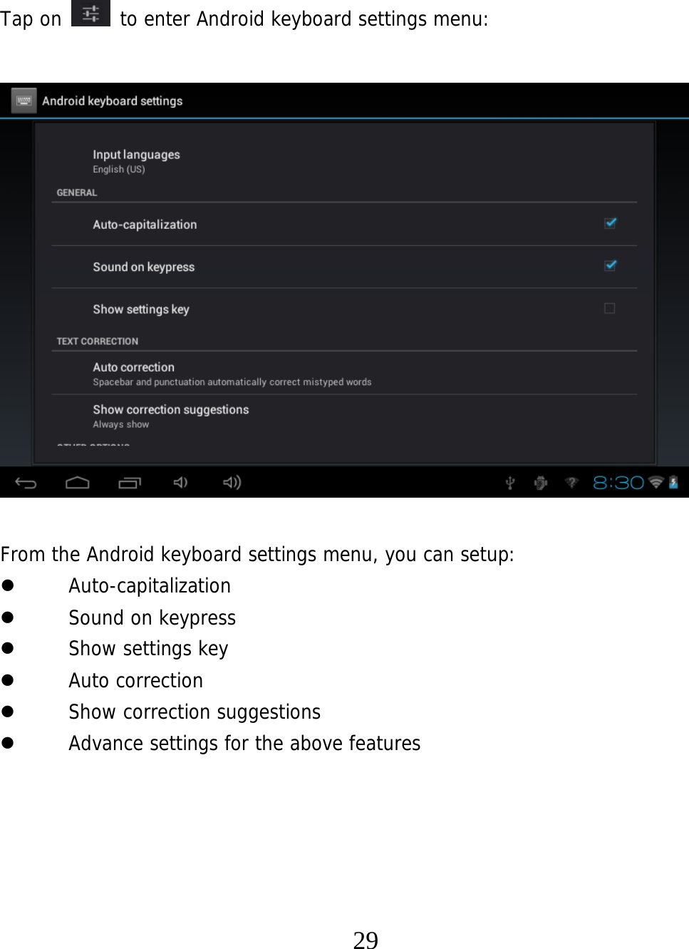   29  Tap on   to enter Android keyboard settings menu:                 From the Android keyboard settings menu, you can setup:  Auto-capitalization  Sound on keypress  Show settings key  Auto correction  Show correction suggestions  Advance settings for the above features     