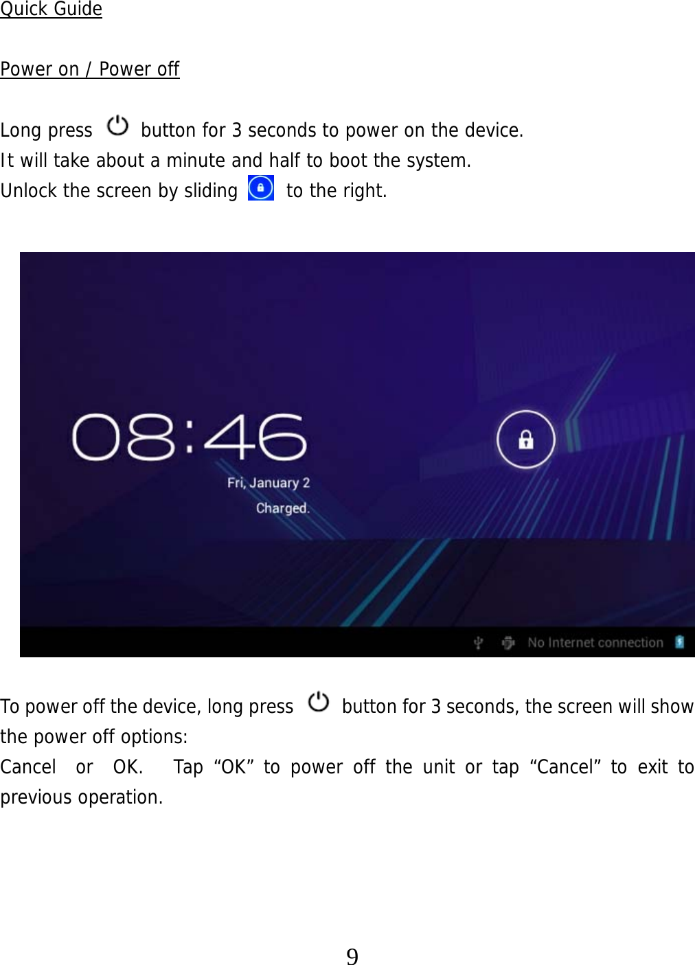   9Quick Guide  Power on / Power off  Long press   button for 3 seconds to power on the device.   It will take about a minute and half to boot the system.   Unlock the screen by sliding     to the right.                 To power off the device, long press    button for 3 seconds, the screen will show the power off options:  Cancel  or  OK.   Tap “OK” to power off the unit or tap “Cancel” to exit to previous operation.     