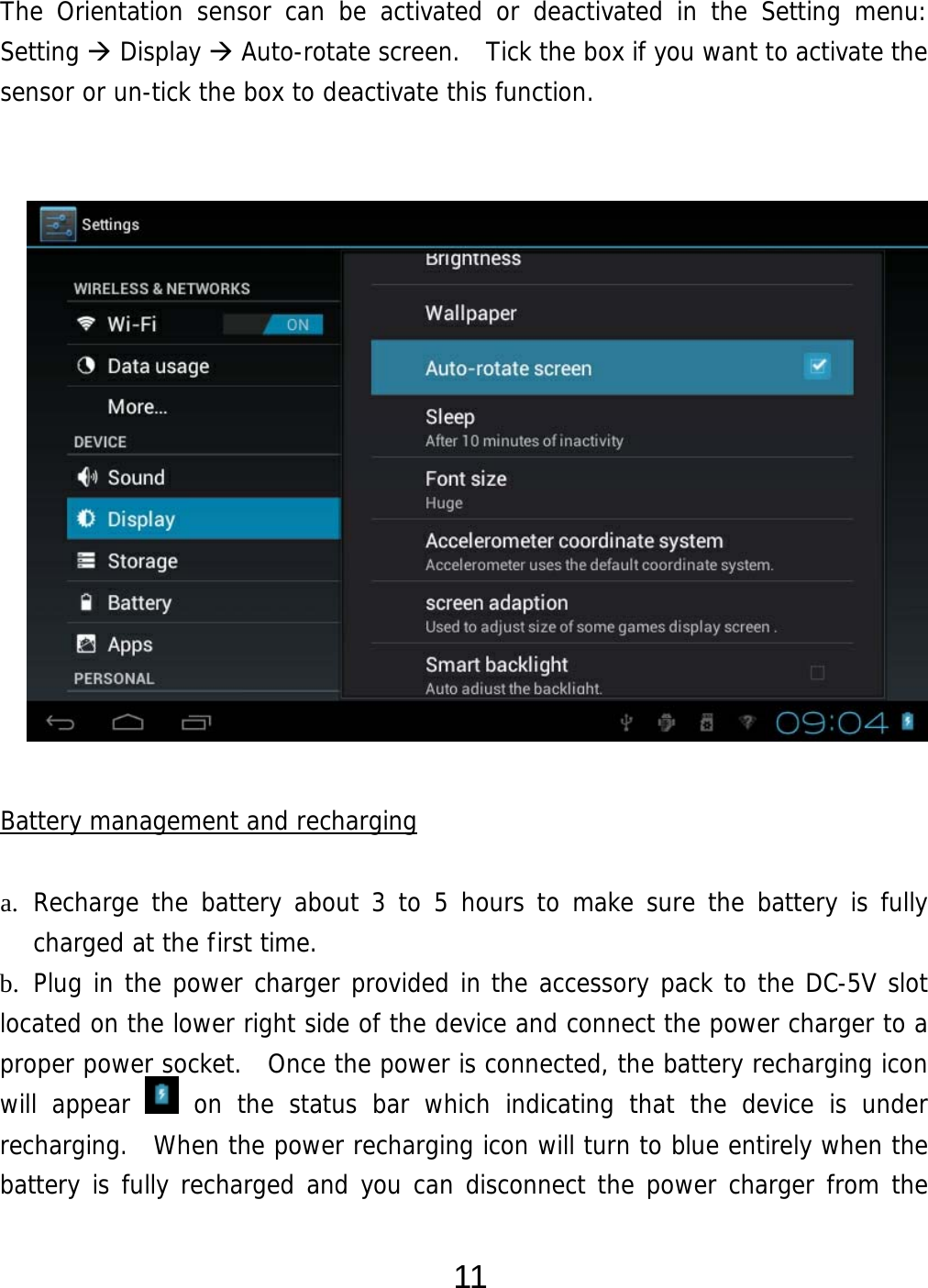  11 The Orientation sensor can be activated or deactivated in the Setting menu:  Setting  Display  Auto-rotate screen.  Tick the box if you want to activate the sensor or un-tick the box to deactivate this function.                   Battery management and recharging  a. Recharge the battery about 3 to 5 hours to make sure the battery is fully charged at the first time.   b. Plug in the power charger provided in the accessory pack to the DC-5V slot located on the lower right side of the device and connect the power charger to a proper power socket.  Once the power is connected, the battery recharging icon will appear   on the status bar which indicating that the device is under recharging.  When the power recharging icon will turn to blue entirely when the battery is fully recharged and you can disconnect the power charger from the 