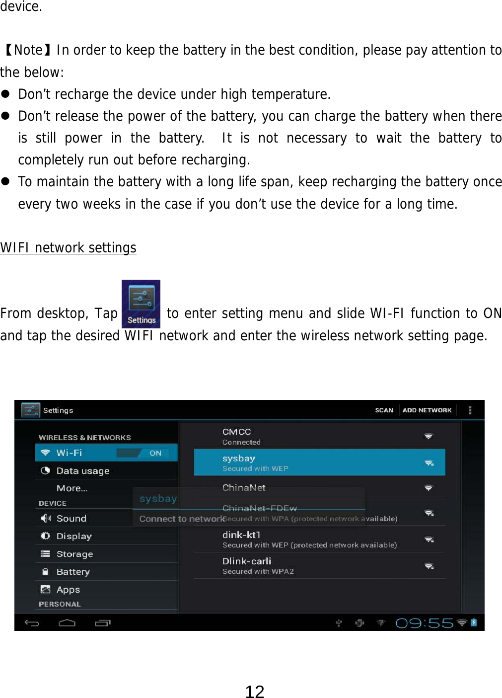  12 device.  【Note】In order to keep the battery in the best condition, please pay attention to the below:  Don’t recharge the device under high temperature.  Don’t release the power of the battery, you can charge the battery when there is still power in the battery.  It is not necessary to wait the battery to completely run out before recharging.    To maintain the battery with a long life span, keep recharging the battery once every two weeks in the case if you don’t use the device for a long time.  WIFI network settings   From desktop, Tap       to enter setting menu and slide WI-FI function to ON and tap the desired WIFI network and enter the wireless network setting page.                