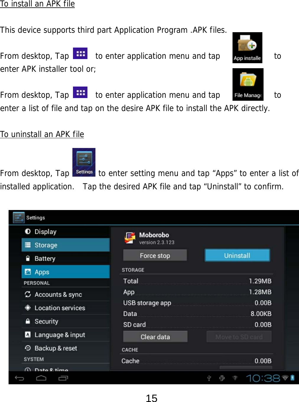  15  To install an APK file  This device supports third part Application Program .APK files.   From desktop, Tap    to enter application menu and tap             to  enter APK installer tool or;   From desktop, Tap    to enter application menu and tap             to  enter a list of file and tap on the desire APK file to install the APK directly.  To uninstall an APK file   From desktop, Tap       to enter setting menu and tap “Apps” to enter a list of installed application.  Tap the desired APK file and tap “Uninstall” to confirm.                     