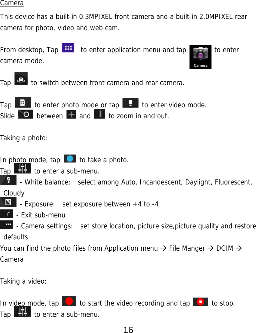  16  Camera This device has a built-in 0.3MPIXEL front camera and a built-in 2.0MPIXEL rear camera for photo, video and web cam.  From desktop, Tap    to enter application menu and tap        to enter camera mode.   Tap   to switch between front camera and rear camera.  Tap   to enter photo mode or tap   to enter video mode. Slide   between   and   to zoom in and out.  Taking a photo:   In photo mode, tap   to take a photo. Tap   to enter a sub-menu.  - White balance:  select among Auto, Incandescent, Daylight, Fluorescent, Cloudy  - Exposure:  set exposure between +4 to -4  - Exit sub-menu  - Camera settings:  set store location, picture size,picture quality and restore defaults You can find the photo files from Application menu  File Manger  DCIM  Camera  Taking a video:   In video mode, tap   to start the video recording and tap   to stop. Tap   to enter a sub-menu. 