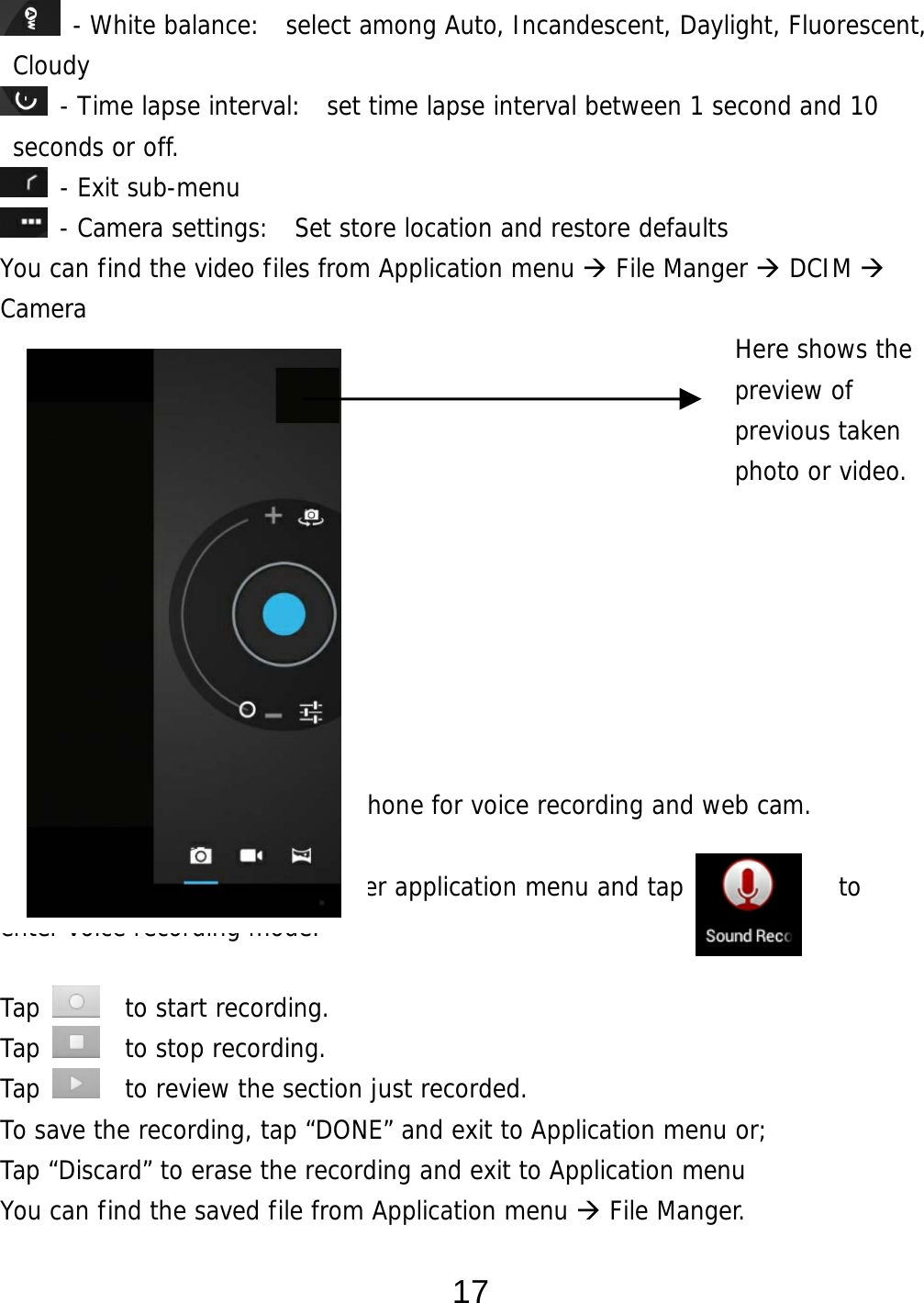  17  - White balance:  select among Auto, Incandescent, Daylight, Fluorescent, Cloudy  - Time lapse interval:  set time lapse interval between 1 second and 10 seconds or off.  - Exit sub-menu  - Camera settings:  Set store location and restore defaults     You can find the video files from Application menu  File Manger  DCIM   Camera                                                          Here shows the  preview of  previous taken  photo or video.      Voice Recording This device has a built-in microphone for voice recording and web cam.  From desktop, Tap    to enter application menu and tap            to  enter voice recording mode.   Tap    to start recording. Tap    to stop recording. Tap    to review the section just recorded. To save the recording, tap “DONE” and exit to Application menu or;  Tap “Discard” to erase the recording and exit to Application menu You can find the saved file from Application menu  File Manger.  