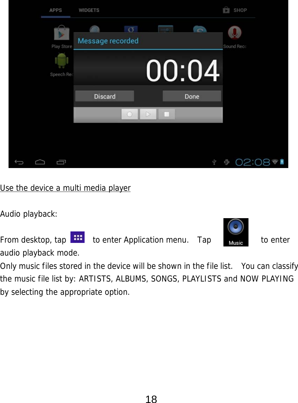  18                Use the device a multi media player  Audio playback:  From desktop, tap    to enter Application menu.  Tap         to enter audio playback mode.  Only music files stored in the device will be shown in the file list.   You can classify the music file list by: ARTISTS, ALBUMS, SONGS, PLAYLISTS and NOW PLAYING by selecting the appropriate option.       