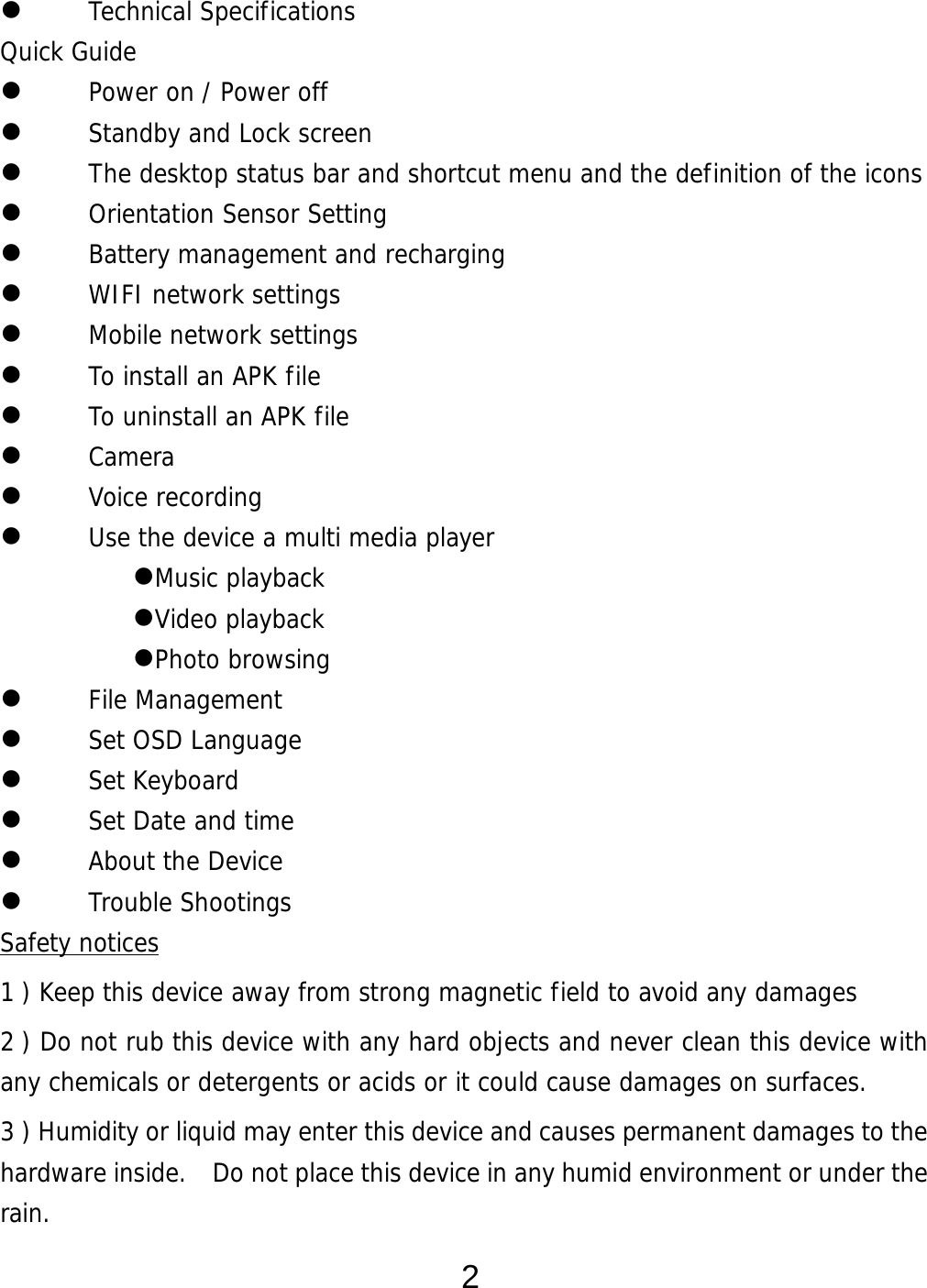  2  Technical Specifications Quick Guide  Power on / Power off   Standby and Lock screen   The desktop status bar and shortcut menu and the definition of the icons  Orientation Sensor Setting   Battery management and recharging  WIFI network settings  Mobile network settings  To install an APK file   To uninstall an APK file   Camera  Voice recording  Use the device a multi media player Music playback Video playback Photo browsing  File Management  Set OSD Language  Set Keyboard  Set Date and time  About the Device  Trouble Shootings Safety notices 1 ) Keep this device away from strong magnetic field to avoid any damages 2 ) Do not rub this device with any hard objects and never clean this device with any chemicals or detergents or acids or it could cause damages on surfaces.   3 ) Humidity or liquid may enter this device and causes permanent damages to the hardware inside.    Do not place this device in any humid environment or under the rain. 