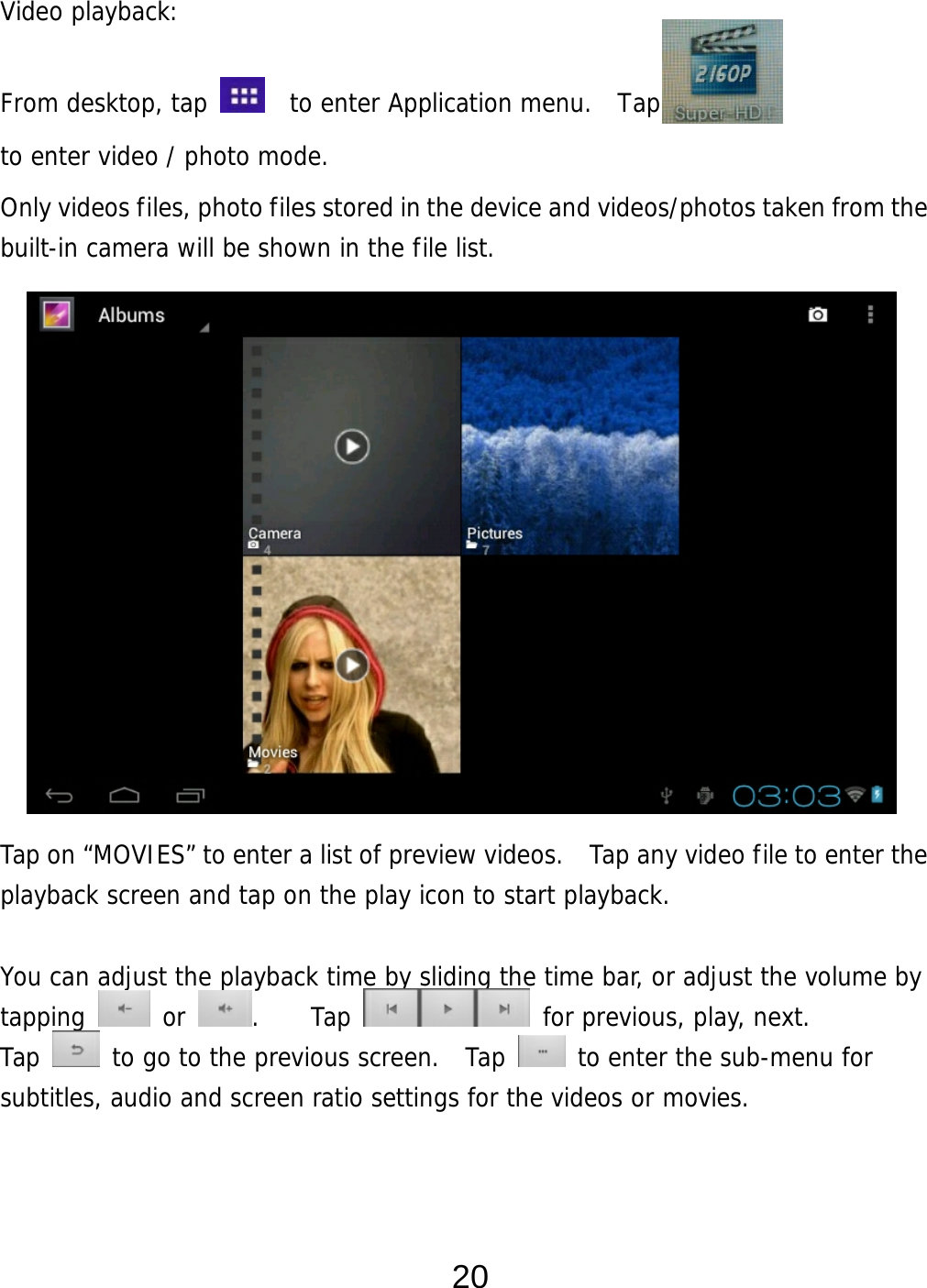  20 Video playback:  From desktop, tap    to enter Application menu.  Tap   to enter video / photo mode. Only videos files, photo files stored in the device and videos/photos taken from the built-in camera will be shown in the file list.                  Tap on “MOVIES” to enter a list of preview videos.   Tap any video file to enter the playback screen and tap on the play icon to start playback.   You can adjust the playback time by sliding the time bar, or adjust the volume by tapping   or  .    Tap   for previous, play, next. Tap   to go to the previous screen.  Tap   to enter the sub-menu for subtitles, audio and screen ratio settings for the videos or movies.    