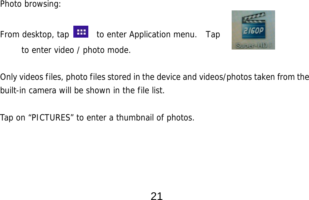  21                  Photo browsing:   From desktop, tap    to enter Application menu.  Tap         to enter video / photo mode.  Only videos files, photo files stored in the device and videos/photos taken from the built-in camera will be shown in the file list.     Tap on “PICTURES” to enter a thumbnail of photos.        