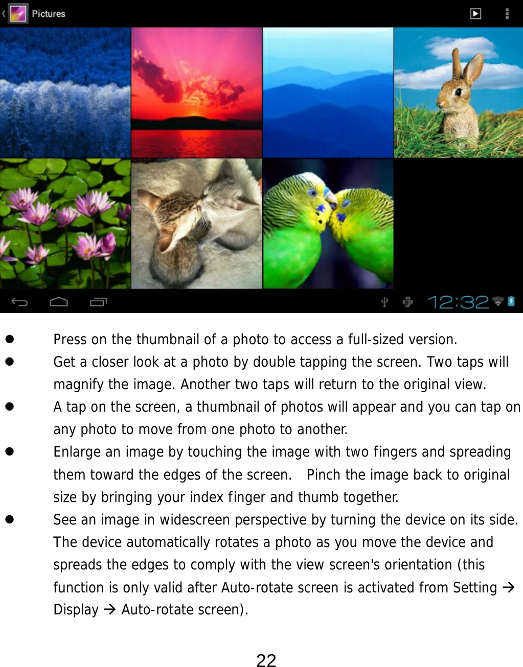  22                   Press on the thumbnail of a photo to access a full-sized version.    Get a closer look at a photo by double tapping the screen. Two taps will magnify the image. Another two taps will return to the original view.    A tap on the screen, a thumbnail of photos will appear and you can tap on any photo to move from one photo to another.    Enlarge an image by touching the image with two fingers and spreading them toward the edges of the screen.  Pinch the image back to original size by bringing your index finger and thumb together.  See an image in widescreen perspective by turning the device on its side. The device automatically rotates a photo as you move the device and spreads the edges to comply with the view screen&apos;s orientation (this function is only valid after Auto-rotate screen is activated from Setting  Display  Auto-rotate screen).   