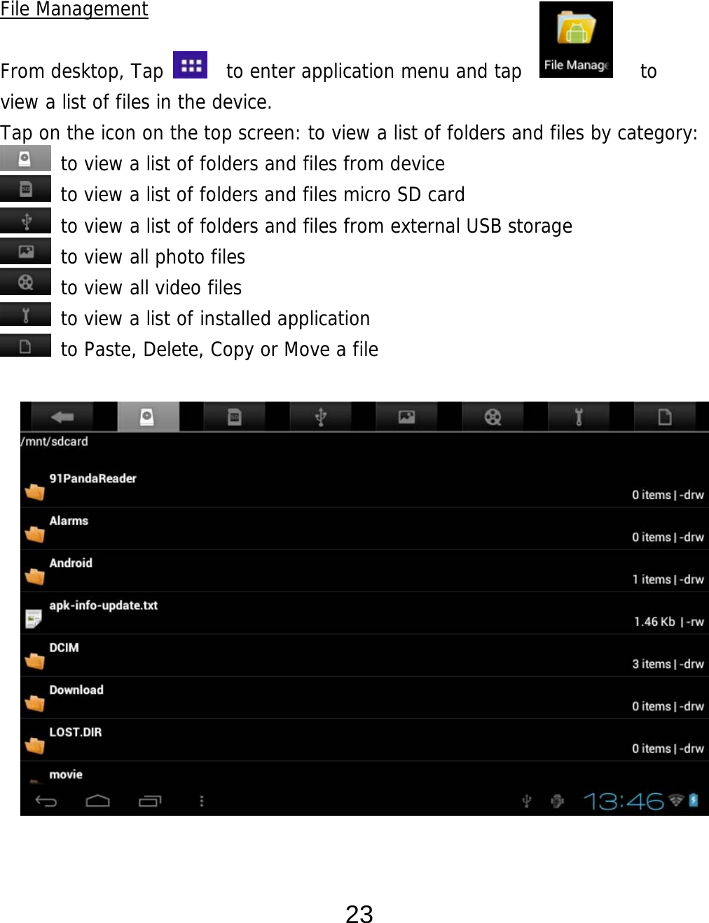  23   File Management  From desktop, Tap    to enter application menu and tap            to  view a list of files in the device.  Tap on the icon on the top screen: to view a list of folders and files by category:  to view a list of folders and files from device  to view a list of folders and files micro SD card  to view a list of folders and files from external USB storage  to view all photo files  to view all video files  to view a list of installed application  to Paste, Delete, Copy or Move a file                    