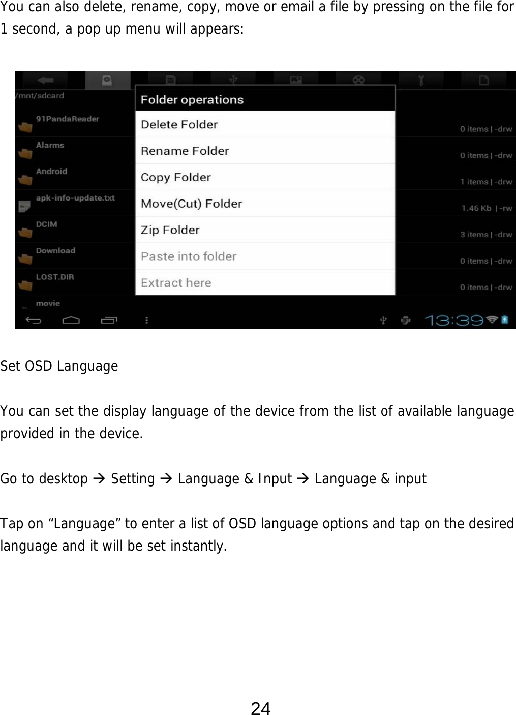  24 You can also delete, rename, copy, move or email a file by pressing on the file for 1 second, a pop up menu will appears:               Set OSD Language  You can set the display language of the device from the list of available language provided in the device.     Go to desktop  Setting  Language &amp; Input  Language &amp; input  Tap on “Language” to enter a list of OSD language options and tap on the desired language and it will be set instantly.      