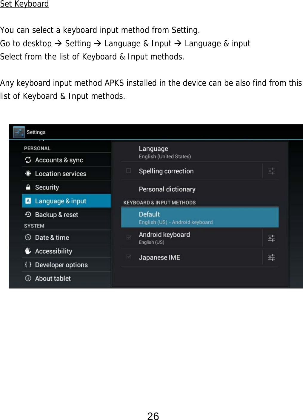  26 Set Keyboard  You can select a keyboard input method from Setting.     Go to desktop  Setting  Language &amp; Input  Language &amp; input Select from the list of Keyboard &amp; Input methods.    Any keyboard input method APKS installed in the device can be also find from this list of Keyboard &amp; Input methods.                       