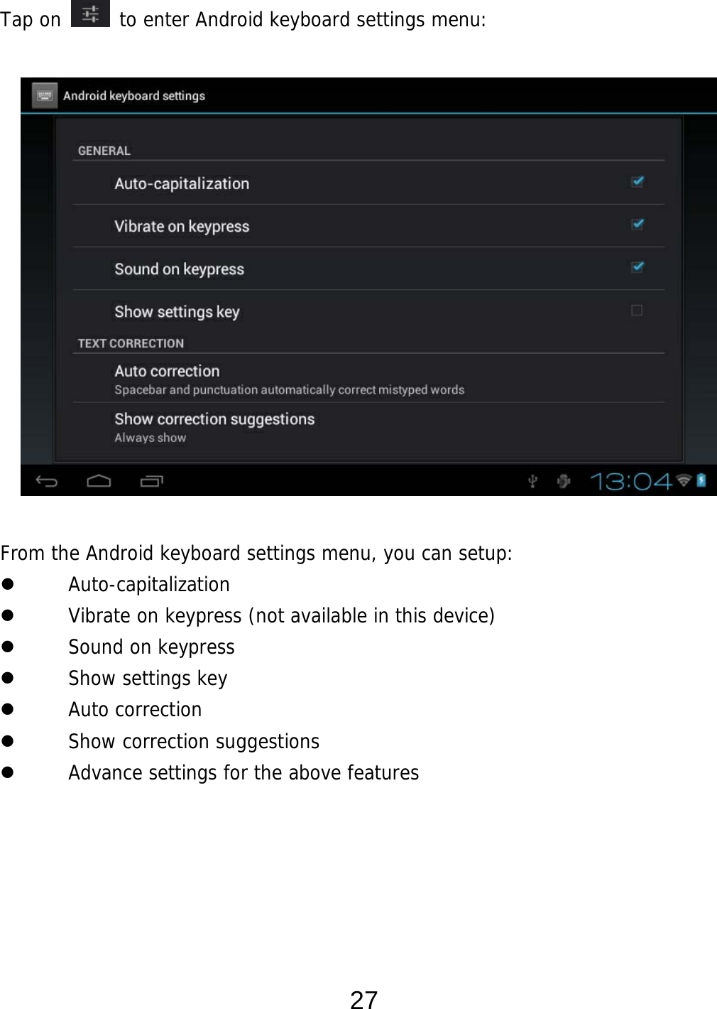  27 Tap on   to enter Android keyboard settings menu:                 From the Android keyboard settings menu, you can setup:  Auto-capitalization  Vibrate on keypress (not available in this device)  Sound on keypress  Show settings key  Auto correction  Show correction suggestions  Advance settings for the above features      