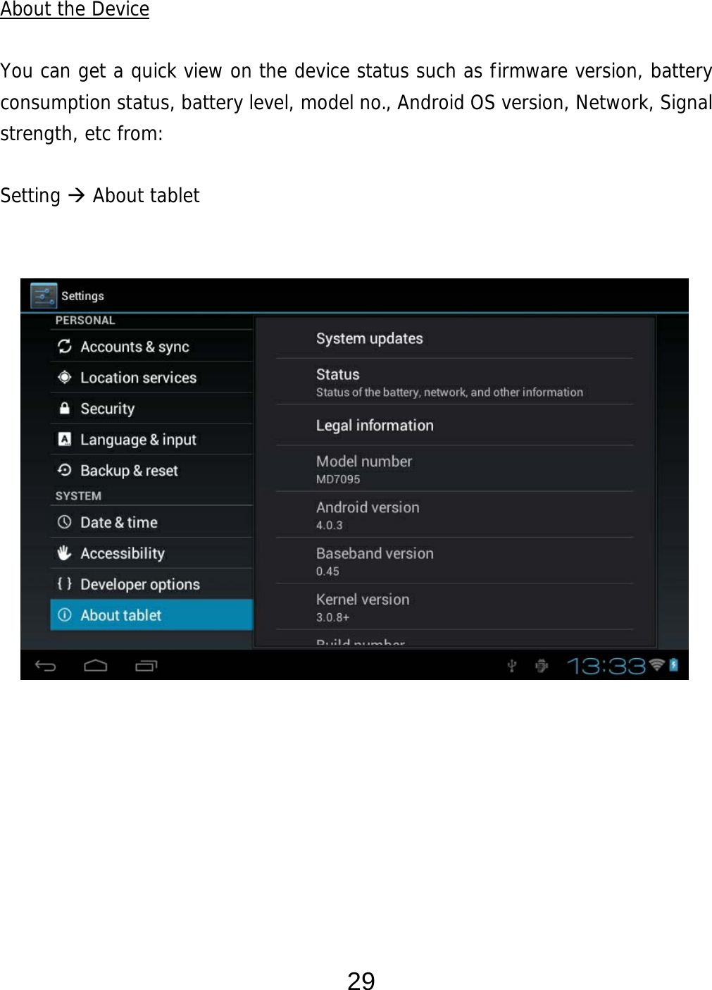  29 About the Device  You can get a quick view on the device status such as firmware version, battery consumption status, battery level, model no., Android OS version, Network, Signal strength, etc from:  Setting  About tablet                    