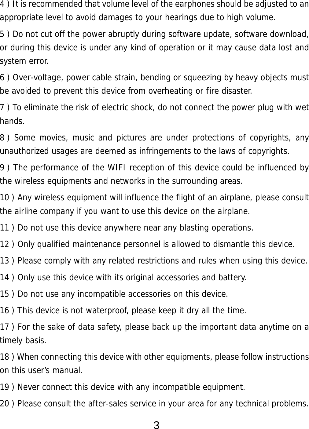  3 4 ) It is recommended that volume level of the earphones should be adjusted to an appropriate level to avoid damages to your hearings due to high volume.  5 ) Do not cut off the power abruptly during software update, software download, or during this device is under any kind of operation or it may cause data lost and system error. 6 ) Over-voltage, power cable strain, bending or squeezing by heavy objects must be avoided to prevent this device from overheating or fire disaster.      7 ) To eliminate the risk of electric shock, do not connect the power plug with wet hands. 8 ) Some movies, music and pictures are under protections of copyrights, any unauthorized usages are deemed as infringements to the laws of copyrights. 9 ) The performance of the WIFI reception of this device could be influenced by the wireless equipments and networks in the surrounding areas. 10 ) Any wireless equipment will influence the flight of an airplane, please consult the airline company if you want to use this device on the airplane. 11 ) Do not use this device anywhere near any blasting operations.  12 ) Only qualified maintenance personnel is allowed to dismantle this device. 13 ) Please comply with any related restrictions and rules when using this device.  14 ) Only use this device with its original accessories and battery. 15 ) Do not use any incompatible accessories on this device.   16 ) This device is not waterproof, please keep it dry all the time. 17 ) For the sake of data safety, please back up the important data anytime on a timely basis. 18 ) When connecting this device with other equipments, please follow instructions on this user’s manual. 19 ) Never connect this device with any incompatible equipment. 20 ) Please consult the after-sales service in your area for any technical problems. 