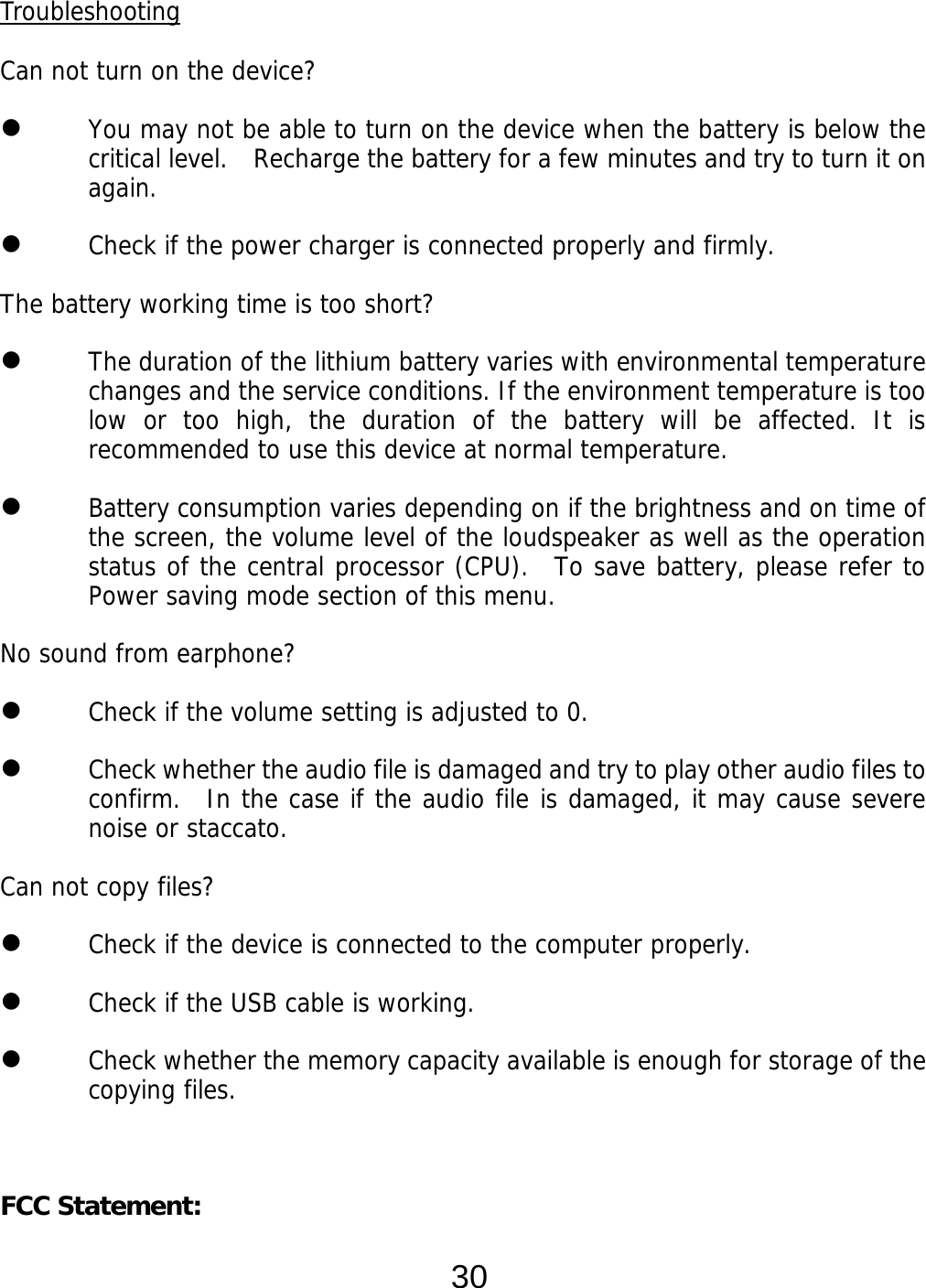  30 Troubleshooting  Can not turn on the device?  You may not be able to turn on the device when the battery is below the critical level.    Recharge the battery for a few minutes and try to turn it on again.  Check if the power charger is connected properly and firmly.  The battery working time is too short?  The duration of the lithium battery varies with environmental temperature changes and the service conditions. If the environment temperature is too low or too high, the duration of the battery will be affected. It is recommended to use this device at normal temperature.  Battery consumption varies depending on if the brightness and on time of the screen, the volume level of the loudspeaker as well as the operation status of the central processor (CPU).  To save battery, please refer to Power saving mode section of this menu. No sound from earphone?  Check if the volume setting is adjusted to 0.  Check whether the audio file is damaged and try to play other audio files to confirm.  In the case if the audio file is damaged, it may cause severe noise or staccato. Can not copy files?  Check if the device is connected to the computer properly.   Check if the USB cable is working.  Check whether the memory capacity available is enough for storage of the copying files.   FCC Statement: 