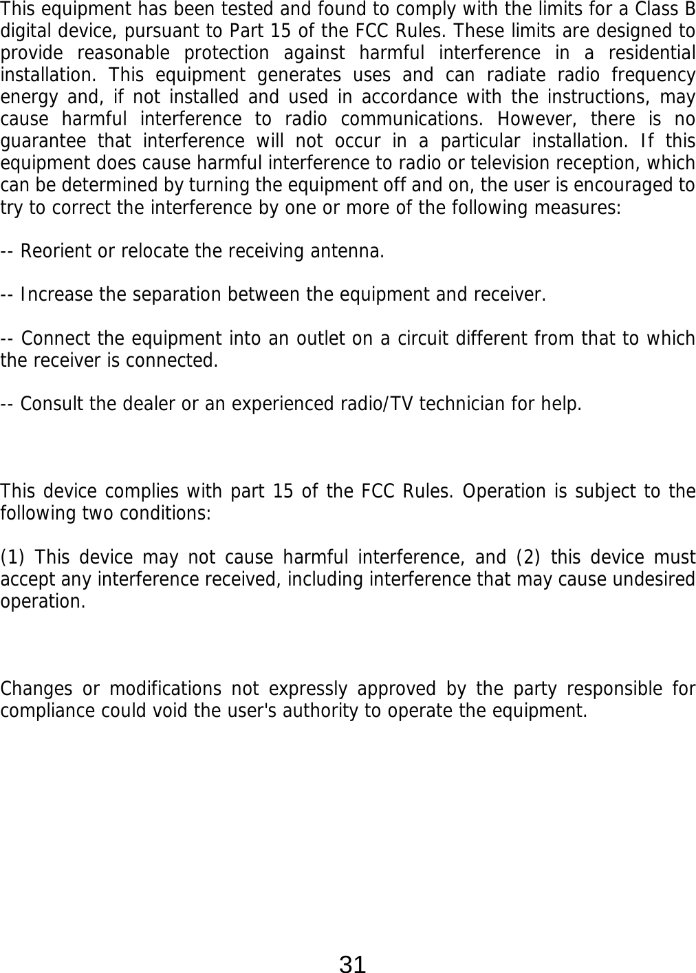  31 This equipment has been tested and found to comply with the limits for a Class B digital device, pursuant to Part 15 of the FCC Rules. These limits are designed to provide reasonable protection against harmful interference in a residential installation. This equipment generates uses and can radiate radio frequency energy and, if not installed and used in accordance with the instructions, may cause harmful interference to radio communications. However, there is no guarantee that interference will not occur in a particular installation. If this equipment does cause harmful interference to radio or television reception, which can be determined by turning the equipment off and on, the user is encouraged to try to correct the interference by one or more of the following measures: -- Reorient or relocate the receiving antenna.    -- Increase the separation between the equipment and receiver.    -- Connect the equipment into an outlet on a circuit different from that to which the receiver is connected.   -- Consult the dealer or an experienced radio/TV technician for help.  This device complies with part 15 of the FCC Rules. Operation is subject to the following two conditions: (1) This device may not cause harmful interference, and (2) this device must accept any interference received, including interference that may cause undesired operation.  Changes or modifications not expressly approved by the party responsible for compliance could void the user&apos;s authority to operate the equipment.     