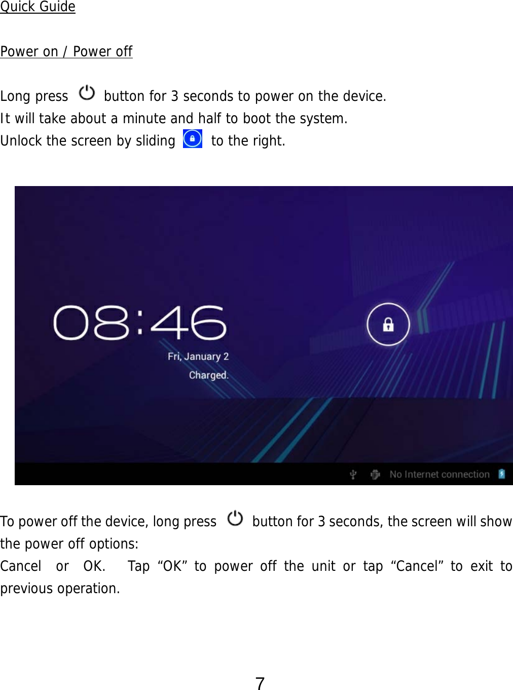  7  Quick Guide  Power on / Power off  Long press   button for 3 seconds to power on the device.   It will take about a minute and half to boot the system.   Unlock the screen by sliding     to the right.                 To power off the device, long press    button for 3 seconds, the screen will show the power off options:  Cancel  or  OK.   Tap “OK” to power off the unit or tap “Cancel” to exit to previous operation.    