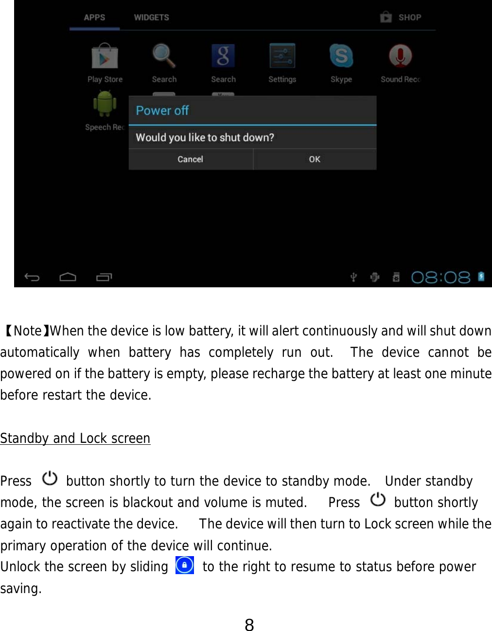  8               【Note】When the device is low battery, it will alert continuously and will shut down automatically when battery has completely run out.  The device cannot be powered on if the battery is empty, please recharge the battery at least one minute before restart the device.   Standby and Lock screen  Press   button shortly to turn the device to standby mode.  Under standby mode, the screen is blackout and volume is muted.    Press   button shortly again to reactivate the device.      The device will then turn to Lock screen while the primary operation of the device will continue.   Unlock the screen by sliding      to the right to resume to status before power saving. 