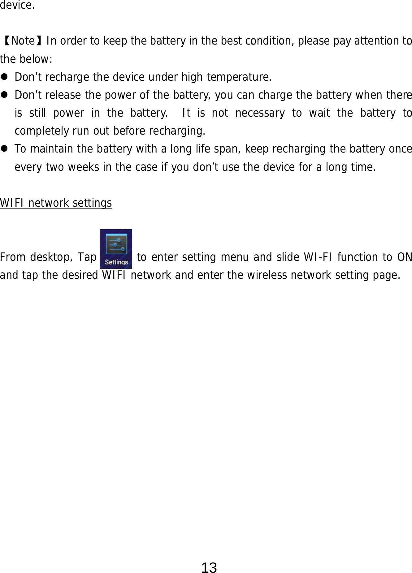  13 device.  【Note】In order to keep the battery in the best condition, please pay attention to the below:  Don’t recharge the device under high temperature.  Don’t release the power of the battery, you can charge the battery when there is still power in the battery.  It is not necessary to wait the battery to completely run out before recharging.    To maintain the battery with a long life span, keep recharging the battery once every two weeks in the case if you don’t use the device for a long time.  WIFI network settings   From desktop, Tap       to enter setting menu and slide WI-FI function to ON and tap the desired WIFI network and enter the wireless network setting page.               