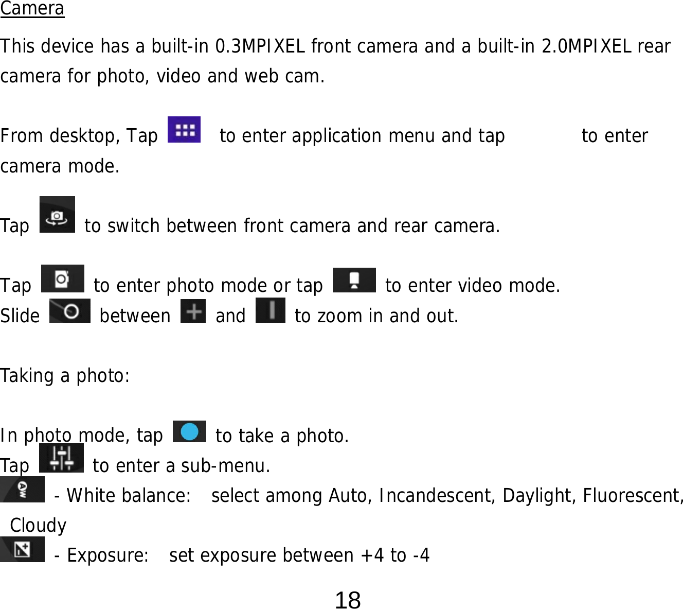  18         Camera This device has a built-in 0.3MPIXEL front camera and a built-in 2.0MPIXEL rear camera for photo, video and web cam.  From desktop, Tap    to enter application menu and tap        to enter camera mode.   Tap   to switch between front camera and rear camera.  Tap   to enter photo mode or tap   to enter video mode. Slide   between   and   to zoom in and out.  Taking a photo:   In photo mode, tap   to take a photo. Tap   to enter a sub-menu.  - White balance:  select among Auto, Incandescent, Daylight, Fluorescent, Cloudy  - Exposure:  set exposure between +4 to -4 