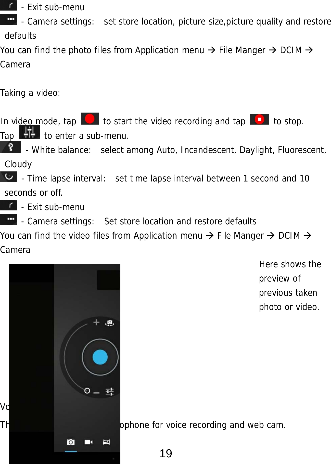  19  - Exit sub-menu  - Camera settings:  set store location, picture size,picture quality and restore defaults You can find the photo files from Application menu  File Manger  DCIM  Camera  Taking a video:   In video mode, tap   to start the video recording and tap   to stop. Tap   to enter a sub-menu.  - White balance:  select among Auto, Incandescent, Daylight, Fluorescent, Cloudy  - Time lapse interval:  set time lapse interval between 1 second and 10 seconds or off.  - Exit sub-menu  - Camera settings:  Set store location and restore defaults     You can find the video files from Application menu  File Manger  DCIM   Camera                                                          Here shows the  preview of  previous taken  photo or video.      Voice Recording This device has a built-in microphone for voice recording and web cam. 