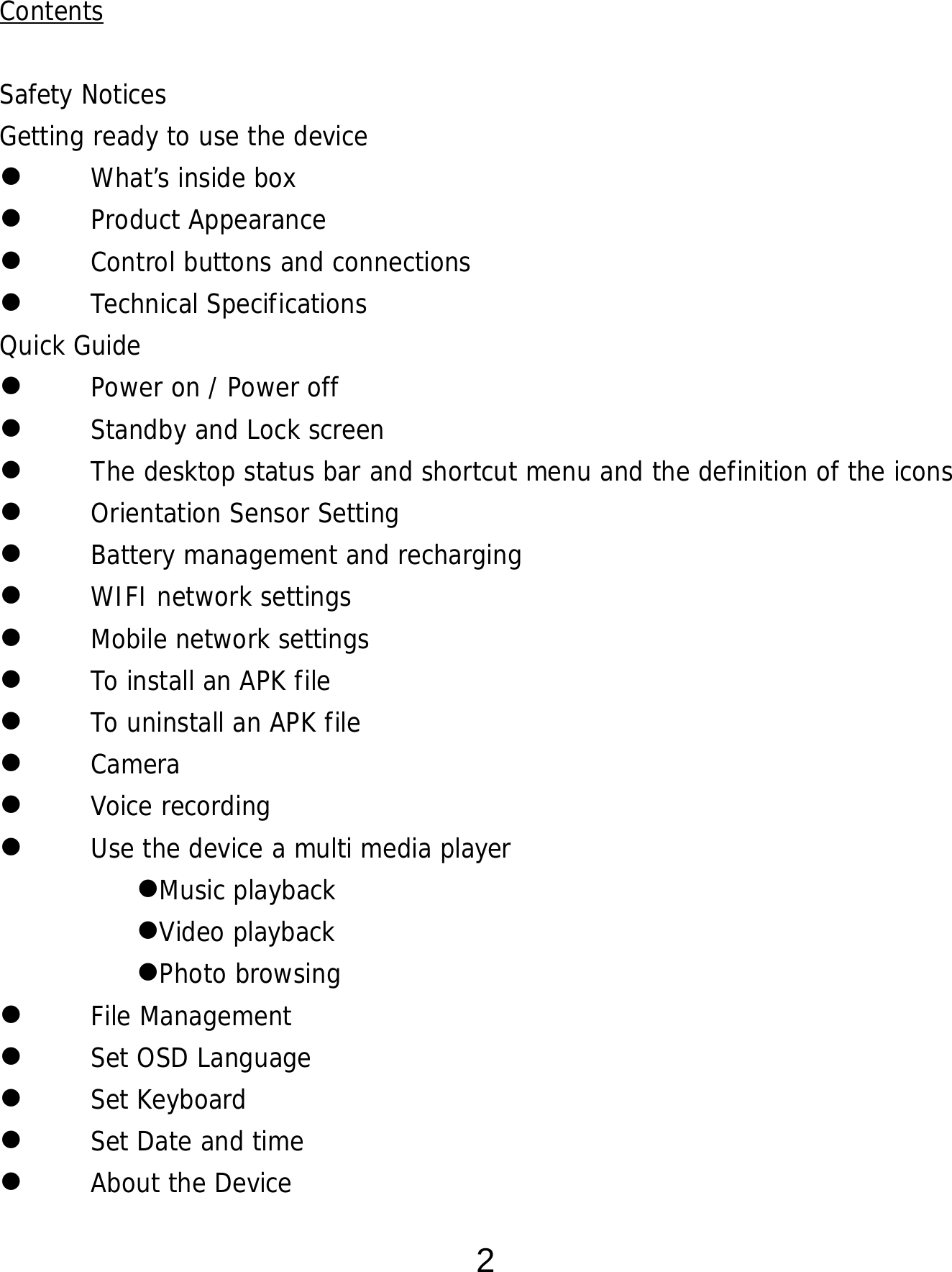  2  Contents  Safety Notices Getting ready to use the device  What’s inside box  Product Appearance  Control buttons and connections  Technical Specifications Quick Guide  Power on / Power off   Standby and Lock screen   The desktop status bar and shortcut menu and the definition of the icons  Orientation Sensor Setting   Battery management and recharging  WIFI network settings  Mobile network settings  To install an APK file   To uninstall an APK file   Camera  Voice recording  Use the device a multi media player Music playback Video playback Photo browsing  File Management  Set OSD Language  Set Keyboard  Set Date and time  About the Device 