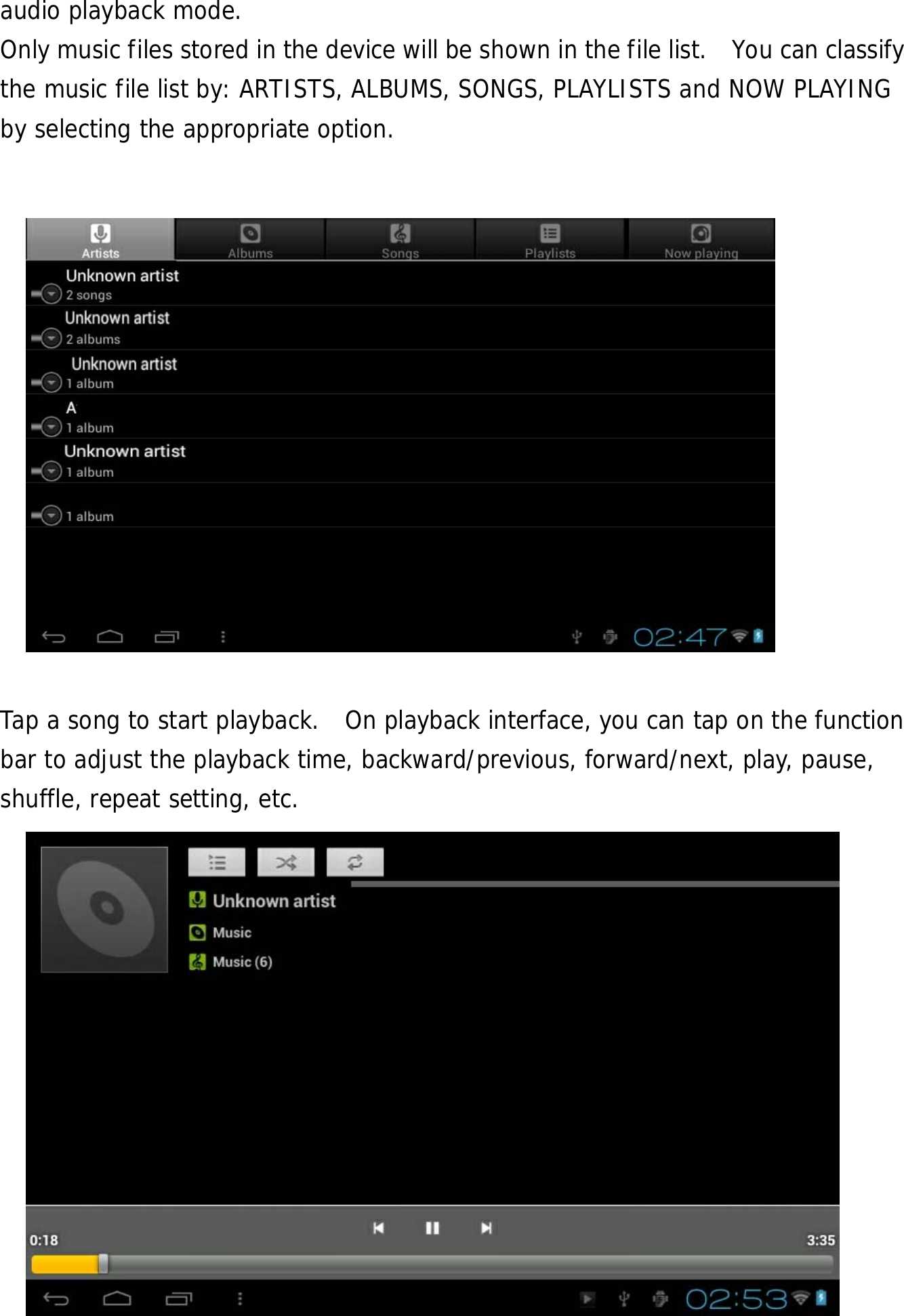  21 audio playback mode.  Only music files stored in the device will be shown in the file list.   You can classify the music file list by: ARTISTS, ALBUMS, SONGS, PLAYLISTS and NOW PLAYING by selecting the appropriate option.               Tap a song to start playback.  On playback interface, you can tap on the function bar to adjust the playback time, backward/previous, forward/next, play, pause, shuffle, repeat setting, etc.          